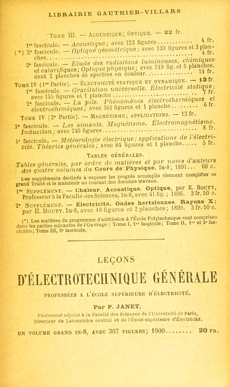 Tome III. — Acoustique; Optique. — 22 fr. dont 2 planches de spectres en couleur Tome IV ( i” Partie). — Électricité statique et dynasiique. “ * J; 1 fascicule. — Gravitation universelle. Electricité statique^, îïvpfî 155 fi^urGS et l ploncliG ^ 2* fascicule. — La pile. Phénomènes^ fi fr^ électrochimiques ; avec 161 figures et 1 plancl Tome IV (2* Partie). — Magnétisme; applications. — 13 fr. 3* fascicule. — Les aimants. Magnétisme. Électromagnetisme. Induction ; avec 240 figures * 4- fascicule. - Météorologie électrique ; appücat^ f électri- cité. Théories générales; avec 84 figures et 1 planche ir. Tables générales. Tables générales, par ordre de matières et par des quatre volumes du Cours de Physique. In-8, 189 ... lies suppléments destinés à exposer les progrès accompfis viennent compléter ce grand Traité et le maintenir au courant des derniers travaux. l” Supplément. - Chaleur. Acoustique Optique par E. Bouty, Professeur à la Faculté des Sciences, ln-8, avec 41 fig., 1896. dlr.bU c. 2* Supplément. - Électricité. par B. Bouty. In-8, avec 48 figures et 2 planches, 1899. 3 tr. 50 c. (■) Les matières du programme d admission à l’École Polytechnique sont comp^^^^^ dMs les parties suivantes de l'Ouvrage : Tome 1,1 fascicule; Tome II, 1»' et 2 las cicules ; Tome III, 2» lascicule. LEÇONS professées a l’école supérieure d électricité. Par P. JANET, Professeur adjoint à la Faculté des Sciences de l'Université de Paris, Directeur du Laboratoire central et de l’Ecole supérieure d Electricité. UN VOLUME GRAND lN-8, AVEC 307 FIGURES) 1900 2