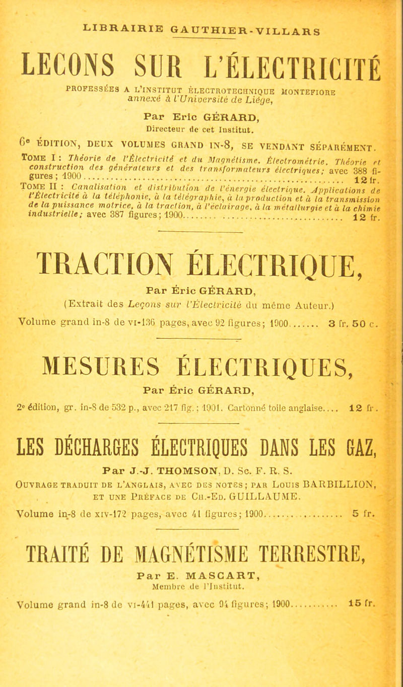 LEÇONS SUR L’ÉLECTRICFfÉ PROFESSÉES A L’INSTITUT ÈLECTRûTECnNIQUE JIONTEFIORE annexé à l'Unioersité de Liège, Par Eric GÉRARD, Directeur ilc cet Institut. 6® ÏDITION, DEUX VOLU5JES GRAND IN-8, SE VENDANT SÉPARÉMENT. Tome I . Théorie de l Électricité et du Mctgnélisme, Électrométrie, Théorie et construction des générateurs et des transformateurs électriques - avec 388 fi- gures ; 4900 ■ 12 ir Tome II : Canalisation et distribution de l'énergie électrique, ^Applications de l'Electricité a la téléphonie, ù la télégraphie, à la production et à la transmission de la puissance motrice, à la traction, à l’éclairage, à la métallurgie et à la chimie industrielle; avec 387 figures; 1900 12 fr. TRACTION ÉLECTRIQUE, Par Éric GÉRARD, (Extrait des Leçons sur l’Électricilé du même Auteur.) Volume grand in-8 devi-1.36 pages, avec 92 figures; 1900 3 fr. 50 c. MESURES ÉLECTRIQUES, Par Éric GÉRARD, 2“ édition, gr. in-S de 532 p., avec 217 fig. ; 1901. Cartonné toile anglaise 12 &■. LES DÉCHARGES ÉLECTRIQUES DANS LES GAZ, Par J.-J. THOMSON, D. Sc. F. R. S. Ouvrage TRADUIT de l’anglais, avec des notes; par Louis BARBILLIüN, ET une Préface de Cu.-Ed. GUILLAUME. Volume in-8 de xiv-172 pages, avec 41 figures; 1900 5 fr. TRAITÉ DE MAGNÉTISME TERRESTRE, Par E. MASCART, Membre de riiistitut.