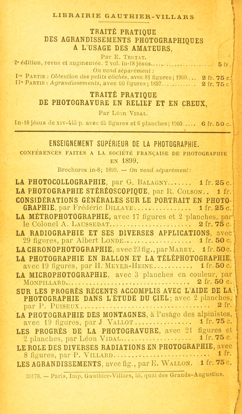 TRAITÉ PRATIQUE DES AGRANDISSEMENTS PHOTOGRAPHIQUES A L’USAGE DES AMATEURS, Par E. TnuTAT. 1“ édition, revue et augmentée. 2 vol. in-l8iésus 5 fr. On vend séparément : j P» Partie : Obtention des petits clichés, avec 8i figures; iOOO 2 fr. 75 c.' II” Partie : Agrandissements, avec (10 figures; 1897 2 fr. 75 c'* TRAITÉ PRATIQUE DE PHOTOGRAVURE EN RELIEF ET EN CREUX, Par Léon Vidal. In-18 jésus de xiv-4'i5 p. avec C5 figures et G planches; 1900 6 fr. 50 c. i ENSEIGNEKIENT SUPÉRIEUR DE LA PHOTOGRAPHIE. I ■ , I CONFERENCES FAITES A LA SOCIETE FRANÇAISE DE PHOTOGRAPHIE \ EN 1899. } Brochures in-8; 1899. — On vend séparément: LA PHOTOCOLLOGRAPHIE, par G. Balagny Ifr. 25c.j LA PHOTOGRAPHIE STÉRÉOSCOPIQUE, par R. Colson. . 1 fr.i CONSIDÉRATIONS GÉNÉRALES SUR LE PORTRAIT EN PHOTO-i GRAPHIE, par Frédéric Dillaye 1 fr. 25 c. 1 LA MÉTROPHOTOGRAPHIE, avec 17 figures et 2 planches, par',^ le Colonel A. Laussedat 2 fr. 75 c. | LA RADIOGRAPHIE ET SES DIVERSES APPLICATIONS, avec\ 29 figures, par Albert Fonde 1 fr. 50 c. ] LACHRONOPHOTOGRAPHIE, avec23fig.,parMAREY. lfr.50c. j LA PHOTOGRAPHIE EN BALLON ET LA TÉLÉPHOTOGRAPHIE, j avec 19 figures, par 11. Meyer-Heine 1 fr. 50 c. LA MICROPHOTOGRAPHIE, avec 3 planches en couleur, par \ Monpillard 2fr.50c.fi SUR LES PROGRÈS RÉCENTS ACCOMPLIS AVEC L’AIDE DE LAi PHOTOGRAPHIE DANS L'ÉTUDE DU ÇIEL; avec 2 planches, par P. PuiSEUX 2 fr. LA PHOTOGRAPHIE DES MONTAGNES, à l’usage des alpinistes, avec 19 figures, par J Vallot 1 fr. 75 c. LES PROGRÈS DE LA PHOTOGRAVURE, avec 21 figures et 2 planches, par Léon Vidal 1 fr. 75 c. LE ROLE DES DIVERSES RADIATIONS EN PHOTOGRAPHIE, avec 8 figures, par P. Villard ^ LES AGRANDISSEMENTS, avec fig., par K. Wallon. 1 fr. 75 c. 30178. — Paris, lmp. Gaulhicr-Villars, û5, quai des Grands-Augustins.