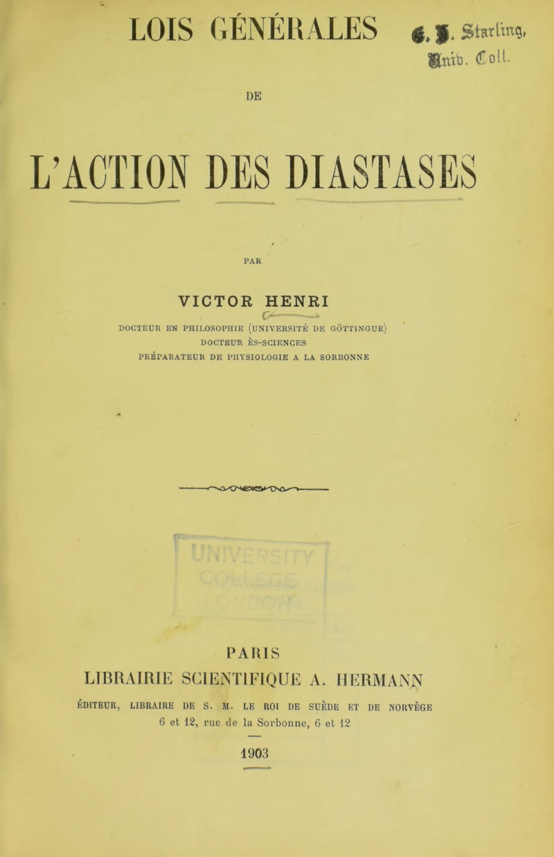 LOIS GÉNÉRALES DE 4, f. Sterling, «nitj. Coll- PAR VICTOR HENRI DOCTEUR EN PHILOSOPHIE (UNIVERSITÉ DE GÔTTINGUE) DOCTEUR ÈS-SCIENCES PRÉPARATEUR DE PHYSIOLOGIE A LA SORBONNE cso^-v- PARIS LIBRAIRIE SCIENTIFIQUE A. HERMANN ÉDITEUR, LIBRAIRE DE S. M. LE ROI DE SUÈDE ET DE NORVÈGE 6 et 12, rue de la Sorbonne, 6 et 12 1903