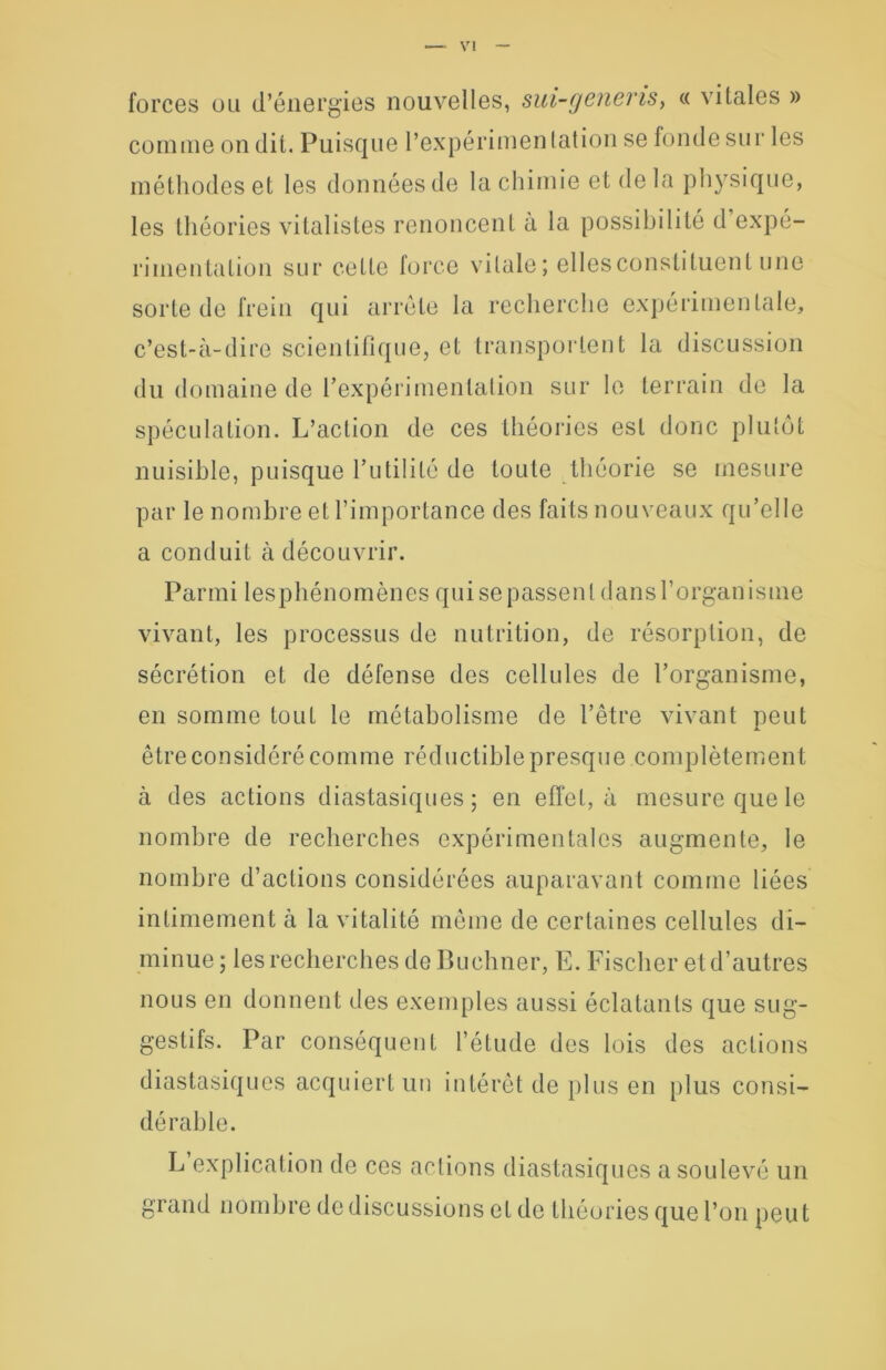 forces ou d’énergies nouvelles, sui-generis, « vitales » comme on dit. Puisque l’expérimen tation se fonde sur les méthodes et les données de la chimie et delà physique, les théories vitalistes renoncent à la possibilité d expé- rimentation sur cette force vitale; ellesconstiluent une sorte de frein qui arrête la recherche expérimentale, c’est-à-dire scientifique, et transportent la discussion du domaine de l’expérimentation sur le terrain de la spéculation. L’action de ces théories est donc plutôt nuisible, puisque l’utilité de toute théorie se mesure par le nombre et l’importance des faits nouveaux qu’elle a conduit à découvrir. Parmi lesphénomènes qui se passent dans l’organisme vivant, les processus de nutrition, de résorption, de sécrétion et de défense des cellules de l’organisme, en somme tout le métabolisme de l’être vivant peut être considéré comme réductible presque complètement à des actions diastasiques; en effet, à mesure que le nombre de recherches expérimentales augmente, le nombre d’actions considérées auparavant comme liées intimement à la vitalité même de certaines cellules di- minue ; les recherches de Buchner, E. Fischer et d’autres nous en donnent des exemples aussi éclatants que sug- gestifs. Par conséquent l’étude des lois des actions diastasiques acquiert un intérêt de plus en plus consi- dérable. L explication de ces actions diastasiques a soulevé un grand nombre de discussions et de théories que l’on peut