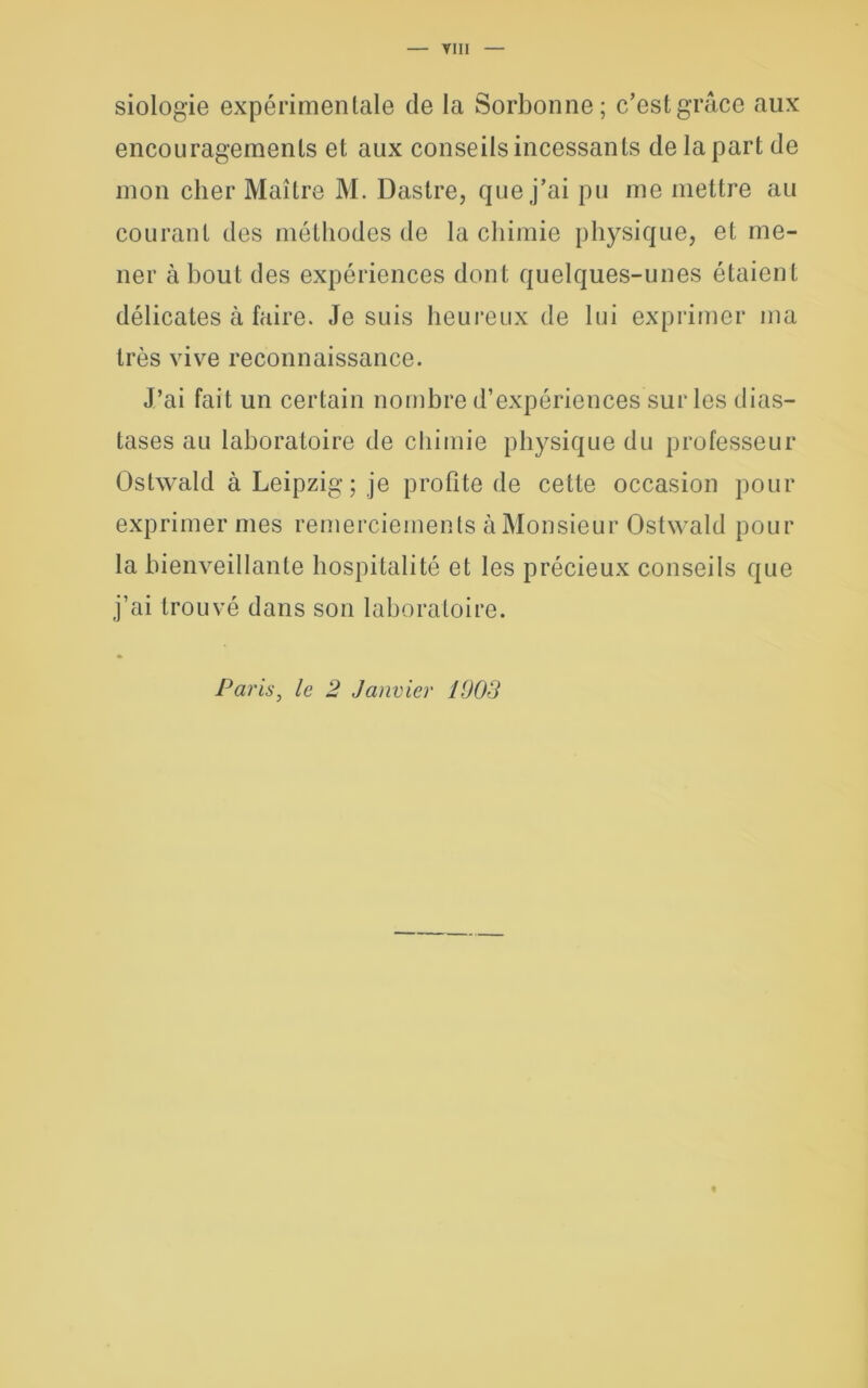 siologie expérimentale de la Sorbonne; c’est grâce aux encouragements et aux conseils incessants de la part de mon cher Maître M. Dastre, que j’ai pu me mettre au courant des méthodes de la chimie physique, et me- ner à bout des expériences dont quelques-unes étaient délicates à faire. Je suis heureux de lui exprimer ma très vive reconnaissance. J’ai fait un certain nombre d’expériences sur les dias- tases au laboratoire de chimie physique du professeur Ostwald à Leipzig; je profite de cette occasion pour exprimer mes remerciements à Monsieur Ostwald pour la bienveillante hospitalité et les précieux conseils que j’ai trouvé dans son laboratoire. Paris, le 2 Janvier 1003