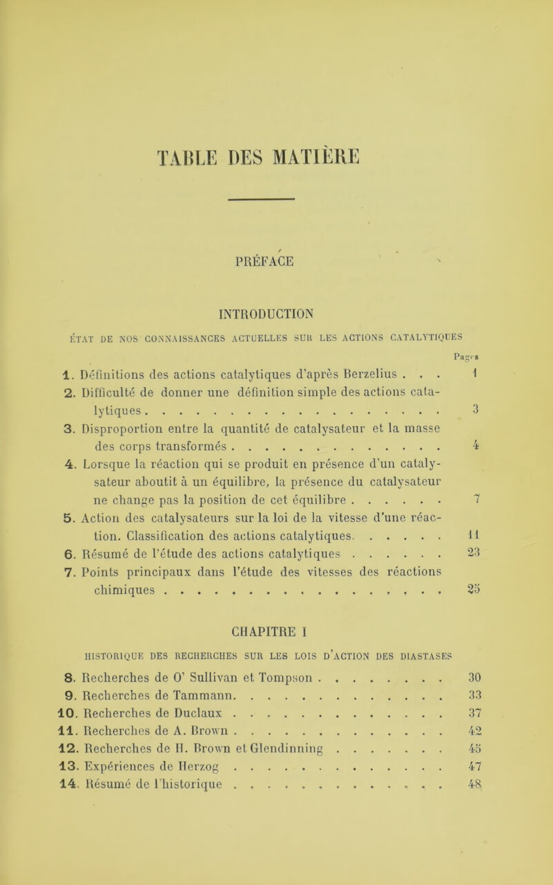 TABLE DES MATIÈRE PREFACE INTRODUCTION ÉTAT DE NOS CONNAISSANCES ACTUELLES SUll LES ACTIONS CATALYTIQUES Pa^is 1. Définitions des actions catalytiques d’après Berzelius ... 1 2. Difficulté de donner une définition simple des actions cata- lytiques 3 3. Disproportion entre la quantité de catalysateur et la masse des corps transformés 4 4. Lorsque la réaction qui se produit en présence d’un cataly- sateur aboutit à un équilibre, la présence du catalysateur ne change pas la position de cet équilibre 7 5. Action des catalysateurs sur la loi de la vitesse d’une réac- tion. Classification des actions catalytiques 11 6. Résumé de l’étude des actions catalytiques 23 7. Points principaux dans l’étude des vitesses des réactions chimiques 25 CHAPITRE I HISTORIQUE DES RECHERCHES SUR LES LOIS d’âCTION DES D1ASTASES 8. Recherches de O’ Sullivan et Tompson 30 9. Recherches de Tammann 33 10. Recherches de Duclaux 37 11. Recherches de A. Brown 42 12. Recherches de H. Brown et Glendinning 45 13. Expériences de Herzog 47 14. Résumé de l’historique 48
