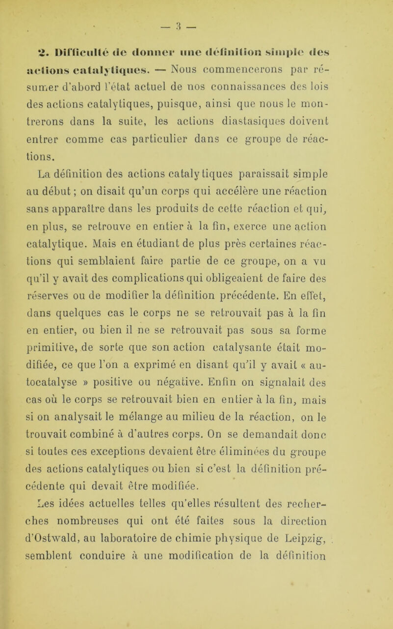 *Z. hil'licullc <lc donner une définition simple des actions catalytiques. — Nous commencerons par ré- sumer d’abord l’état actuel de nos connaissances des lois des actions catalytiques, puisque, ainsi que nous le mon- trerons dans la suite, les actions diastasiques doivent entrer comme cas particulier dans ce groupe de réac- tions. La définition des actions catalytiques paraissait simple au début ; on disait qu’un corps qui accélère une réaction sans apparaître dans les produits de cette réaction et qui, en plus, se retrouve en entier à la fin, exerce une action catalytique. Mais en étudiant de plus près certaines réac- tions qui semblaient faire partie de ce groupe, on a vu qu’il y avait des complications qui obligeaient de faire des réserves ou de modifier la définition précédente. En effet, dans quelques cas le corps ne se retrouvait pas à la fin en entier, ou bien il ne se retrouvait pas sous sa forme primitive, de sorte que son action catalysante était mo- difiée, ce que l’on a exprimé en disant qu’il y avait « au- tocatalyse » positive ou négative. Enfin on signalait des cas où le corps se retrouvait bien en entier à la fin, mais si on analysait le mélange au milieu de la réaction, on le trouvait combiné à d’autres corps. On se demandait donc si toutes ces exceptions devaient être éliminées du groupe des actions catalytiques ou bien si c’est la définition pré- cédenle qui devait être modifiée. Les idées actuelles telles qu’elles résultent des recher- ches nombreuses qui ont été faites sous la direction d’Ostxvald, au laboratoire de chimie physique de Leipzig, semblent conduire à une modification de la définition