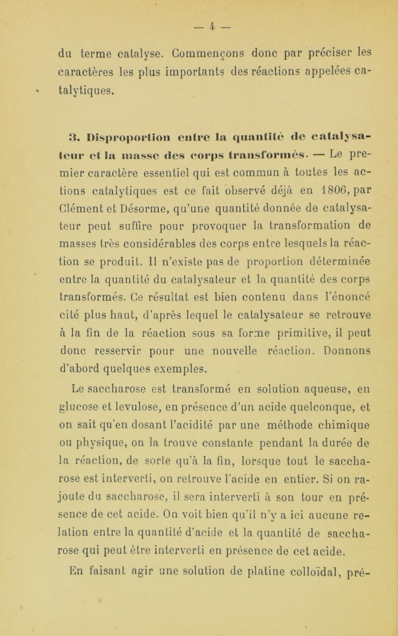 du terme catalyse. Commençons donc par préciser les caractères les plus importants des réactions appelées ca- * talytiques. It. l>is|>i*opoi*lion enü*e la quantité de catalysa- teur et la niasse «les corps transformés. — Le pre- mier caractère essentiel qui est commun à toutes les ac- tions catalytiques est ce fait observé déjà en 1806, par Clément et Désorme, qu’une quantité donnée de catalysa- teur peut suffire pour provoquer la transformation de masses très considérables des corps entre lesquels la réac- tion se produit. Il n’existe pas de proportion déterminée entre la quantité du catalysateur et la quantité des corps transformés. Ce résultat est bien contenu dans l’énoncé cité plus haut, d’après lequel le catalysateur se retrouve à la fin de la réaction sous sa forme primitive, il peut donc resservir pour une nouvelle réaction. Donnons d’abord quelques exemples. Le saccharose est transformé en solution aqueuse, en glucose et lévulose, en présence d’un acide quelconque, et on. sait qu’en dosant l’acidité par une méthode chimique ou physique, on la trouve constante pendant la durée de la réaction, de sorte qu’à la fin, lorsque tout le saccha- rose est interverti, on retrouve l’acide en entier. Si on ra- joute du saccharose, il sera interverti à son tour en pré- sence de cet acide. On voit bien qu’il n’v a ici aucune re- lation entre la quantité d’acide et la quantité de saccha- rose qui peut être interverti en présence de cet acide. En faisant agir une solution de platine colloïdal, pré-