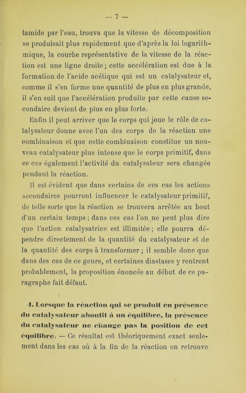 tamide par l’eau, trouva que la vitesse de décomposition se produisait plus rapidement que d’après la loi logarith- mique, la courbe représentative de la vitesse de la réac- tion est une ligne droite; cette accélération est due à la formation de l’acide acétique qui est un catalysateur et, comme il s’en forme une quantité de plus en plus grande, il s’en suit que l’accélération produite par cette cause se- condaire devient de plus en plus forte. Enfin il peut arriver que le corps qui joue le rôle de ca- talysaleur donne avec l’un des corps de la réaction une combinaison et que cette combinaison constitue un nou- veau catalysateur plus intense que le corps primitif, dans ce cas également l’activité du catalysateur sera changée pendant la réaction. Il est évident que dans certains de ces cas les actions secondaires pourront influencer le catalysateur primitif, de telle sorte que la réaction se trouvera arrêtée au bout d’un certain temps; dans ces cas l'on ne peut plus dire que l’action catalysatrice est illimitée ; elle pourra dé- pendre directement de la quantité du catalysateur et de la quantité des corps à transformer ; il semble donc que dans des cas de ce genre, et certaines diastases y rentrent probablement, la proposition énoncée au début de ce pa- ragraphe fait défaut. 4. Lorsque la réaction qui se produit en présence du catalysateur aboutit à un équilibre, la présence du catalysateur ne change pas la position de cet équilibre. — Ce résultat est théoriquement exact seule- ment dans les cas où à la fin de la réaction on retrouve