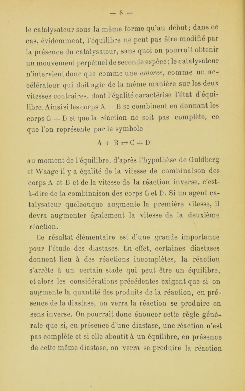 le catalysateur sous la môme forme qu’au début; dans ce cas, évidemment, l’équilibre ne peut pas être modifié par la présence du catalysateur, sans quoi on pourrait obtenir un mouvement perpétuel de seconde espèce; le catalysateur n’intervient donc que comme une aniovce, comme un ac- célérateur qui doit agir de la même manière sur les deux vitesses contraires, dont l’égalité caractérise l’état d équi- libre. Ainsi si les corps A + B se combinent en donnant les corps G D et que la réaction ne soit pas complète, ce que l’on représente par le symbole A+B^C+D au moment de l’équilibre, d’après l’hypothèse de Guldberg et Waage il y a égalité de la vitesse de combinaison des corps A et B et de la vitesse de la réaction inverse, c’est- à-dire de la combinaison des corps G et D. Si un agent ca- talysateur quelconque augmente la première vitesse, il devra augmenter également la vitesse de la deuxième réaction. Ce résultat élémentaire est d’une grande importance pour l’étude des diastases. En effet, certaines diastases donnent lieu à des réactions incomplètes, la réaction s’arrête à un certain stade qui peut être un équilibre, et alors les considérations précédentes exigent que si on augmente la quantité des produits de la réaction, en pré- sence de la diastase, on verra la réaction se produire en sens inverse. On pourrait donc énoncer cette règle géné- rale que si, en présence d’une diastase, une réaction n’est pas complète et si elle aboutit à un équilibre, en présence de cette même diastase, on verra se produire la réaction