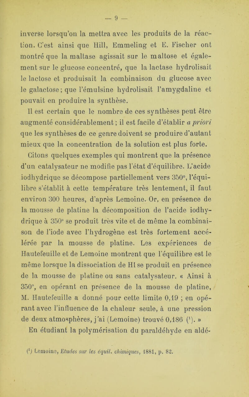 inverse lorsqu’on la mettra avec les produits de la réac- tion. C’est ainsi que Hill, Emmeling et E. Fischer ont montré que la maltase agissait sur le maltose et égale- ment sur le glucose concentré, que la lactase hydrolisait le lactose et produisait la combinaison du glucose avec le galactose; que l’émulsine hydrolisait l’amygdaline et pouvait en produire la synthèse. 11 est certain que le nombre de ces synthèses peut être augmenté considérablement ; il est facile d’établir a priori que les synthèses de ce genre doivent se produire d’autant mieux que la concentration de la solution est plus forte. Citons quelques exemples qui montrent que la présence d’un catalysateur ne modifie pas l’état d’équilibre. L’acide iodhydrique se décompose partiellement vers 350°, l’équi- libre s’établit à cette température très lentement, il faut environ 300 heures, d’après Lemoine. Or, en présence de la mousse de platine la décomposition de l’acide iodhy- drique à 350° se produit très vite et de même la combinai- son de l’iode avec l’hydrogène est très fortement accé- lérée par la mousse de platine. Les expériences de Hautefeuille et de Lemoine montrent que l’équilibre est le même lorsque la dissociation de H1 se produit en présence de la mousse de platine ou sans catalysateur. « Ainsi à 350°, en opérant en présence de la mousse de platine, M. Hautefeuille a donné pour cette limite 0,19 ; en opé- rant avec l’influence de la chaleur seule, à une pression de deux atmosphères, j’ai (Lemoine) trouvé 0,186 (1). » En étudiant la polymérisation du paraldéhyde en aldé- (0 Lemoine, études sur les cquil. chimiques, 1881, p. 82