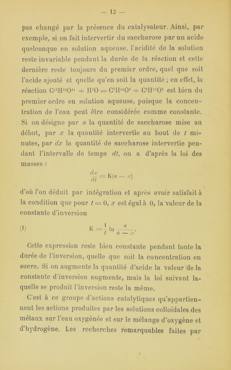 pas changé par la présence du catalysateur. Ainsi, par exemple, si on fait intervertir du saccharose par un acide quelconque en solution aqueuse, l'acidité de la solution reste invariable pendant la durée de la réaction et cette dernière reste toujours du premier ordre, quel que soit l’acide ajouté et quelle qu’en soit la quantité ; en effet, la réaction Gl2H22Ou -+- H:’0 = CcH12Oc -+- C°H1-Oc est bien du premier ordre en solution aqueuse, puisque la concen- tration de l’eau peut être considérée comme constante. Si on désigne par a la quantité de saccharose mise au début, par x la quantité intervertie au bout de t mi- nutes, par dx la quantité de saccharose intervertie pen- dant l’intervalle de temps dt, on a d’après la loi des masses : 3/ = K> - •’•> d’où l’on déduit par intégration et après avoir satisfait à la condition que pour t — 0, x est égal cà 0, la valeur de la constante d’inversion Cette expression reste bien constante pendant toute la durée de l’inversion, quelle que soit la concentration en sucre. Si on augmente la quantité d’acide la valeur de la constante d’inversion augmente, mais la loi suivant la- quelle se produit l’inversion reste la même. C est à ce groupe d actions catalytiques qu’appartien- nent les actions produites par les solutions colloïdales des métaux sur 1 eau oxygénée et sur le mélange d’oxygène et d’hydrogène. Les recherches remarquables faites par