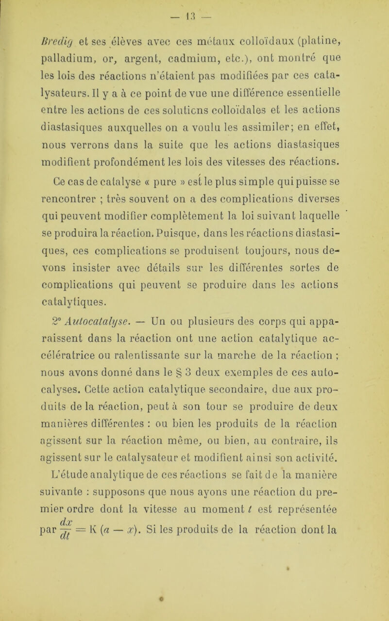 Bredig et ses élèves avec ces métaux colloïdaux (platine, palladium, or, argent, cadmium, etc.), ont montré que les lois des réactions n’étaient pas modifiées par ces cata- lysateurs. Il y a à ce point de vue une différence essentielle entre les actions de ces solutions colloïdales et les actions diastasiques auxquelles on a voulu les assimiler; en effet, nous verrons dans la suite que les actions diastasiques modifient profondément les lois des vitesses des réactions. Ce cas de catalyse « pure » est le plus simple qui puisse se rencontrer ; très souvent on a des complications diverses qui peuvent modifier complètement la loi suivant laquelle se produira la réaction. Puisque, dans les réactions diastasi- ques, ces complications se produisent toujours, nous de- vons insister avec détails sur les différentes sortes de complications qui peuvent se produire dans les actions catalytiques. 2° Autocatalyse. — Un ou plusieurs des corps qui appa- raissent dans la réaction ont une action catalytique ac- célératrice ou ralentissante sur la marche de la réaction ; nous avons donné dans le § 3 deux exemples de ces auto- calyses. Cette action catalytique secondaire, due aux pro- duits delà réaction, peut à son tour se produire de deux manières différentes : ou bien les produits de la réaction agissent sur la réaction même, ou bien, au contraire, ils agissent sur le catalvsateur et modifient ainsi son activité. L’étude analytique de ces réactions se fait de la manière suivante : supposons que nous ayons une réaction du pre- mier ordre dont la vitesse au moment t est représentée dx par ^7 — K [a — x). Si les produits de la réaction dont la