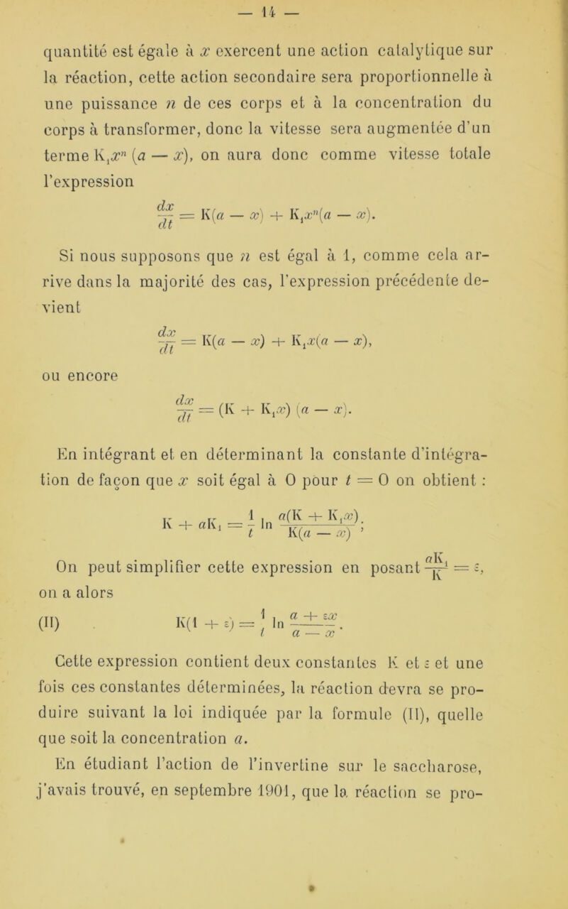 quantité est égale à x exercent une action catalytique sur la réaction, cette action secondaire sera proportionnelle à une puissance n de ces corps et à la concentration du corps à transformer, donc la vitesse sera augmentée d’un terme K,# (a — x), on aura donc comme vitesse totale l’expression ~ = K (a — x) + K ixn[a — x). Si nous supposons que ?i est égal à 1, comme cela ar- rive dans la majorité des cas, l'expression précédente de- vient — I((a — x) -H K,æ(« — x), ou encore 77 = (K + K,-v) {a —x). En intégrant et en déterminant la constante d'intégra- tion de façon que x soit égal à O pour t — O on obtient : K —|— ci I\ i 1 |n a(K H- K.a?). t K(« — x) ’ On peut simplifier cette expression en posant-^1 on a alors (II) K(1 +e) = In Cl —\— ZOC a — x Cette expression contient deux constantes K et £ et une fois ces constantes déterminées, la réaction devra se pro- duire suivant la loi indiquée par la formule (II), quelle que soit la concentration a. En étudiant l’action de l’invertine sur le saccharose, j’avais trouvé, en septembre 1901, que la réaction se pro-