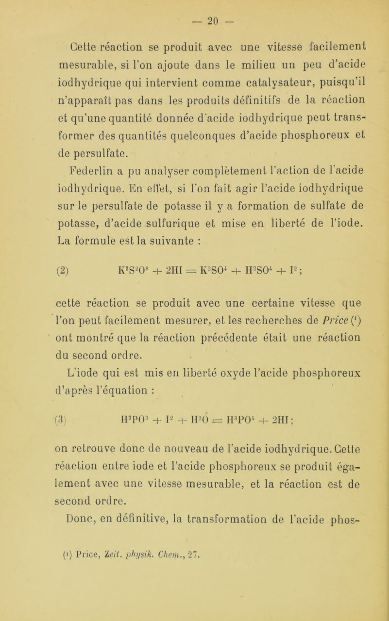 Cette réaction se produit avec une vitesse facilement mesurable, si l’on ajoute dans le milieu un peu d’acide iodhydrique qui intervient comme catalysateur, puisqu’il n’apparaît pas dans les produits définitifs de la réaction et qu’une quantité donnée d’acide iodhydrique peut trans- former des quantités quelconques d’acide phosphoreux et de persulfate. Federlin a pu analyser complètement l’action de l'acide iodhydrique. En effet, si l'on fait agir l’acide iodhydrique sur le persulfate de potasse il y a formation de sulfate de potasse, d’acide sulfurique et mise en liberté de l’iode. La formule est la suivante : (2) KsS2Os -t- 2III = Iv-SO4 h- IFSO4 I2 ; cette réaction se produit avec une certaine vitesse que l’on peut facilement mesurer, et les recherches de Price (‘) ont montré que la réaction précédente était une réaction du second ordre. L'iode qui est mis en liberté oxyde l’acide phosphoreux d’après l’équation : (3) IiW 4- I2 + 1FO = H*PO* 4- 2HT ; on retrouve donc de nouveau de l’acide iodhydrique. Getle réaction entre iode et l’acide phosphoreux se produit éga- lement avec une vitesse mesurable, et la réaction est de second ordre. Donc, en définitive, la transformation de l’acide phos- (i) Price, Zcit. phi/sik. Chem., 21»