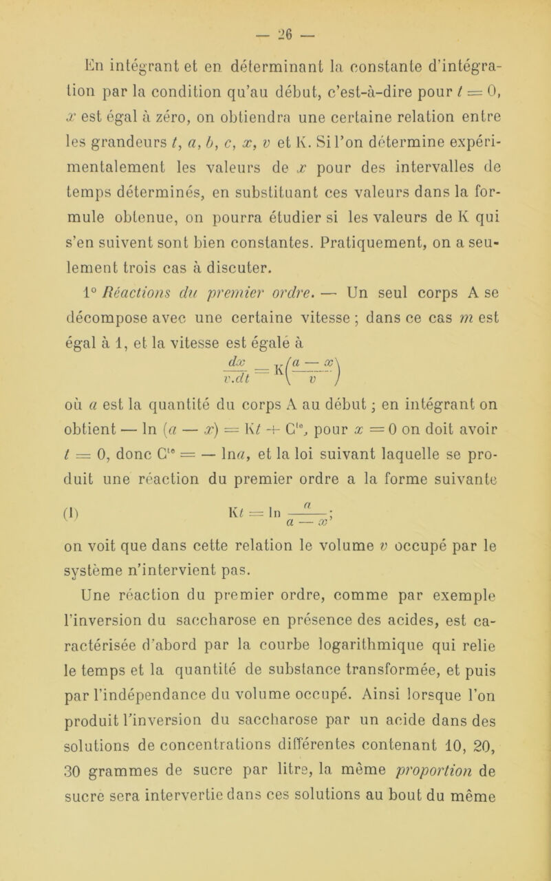En intégrant et en déterminant la constante d’intégra- tion par la condition qu’au début, c’est-à-dire pour t = 0, x est égal à zéro, on obtiendra une certaine relation entre les grandeurs /, a, à, c, x, v et K. Si l’on détermine expéri- mentalement les valeurs de x pour des intervalles de temps déterminés, en substituant ces valeurs dans la for- mule obtenue, on pourra étudier si les valeurs de K qui s’en suivent sont bien constantes. Pratiquement, on a seu- lement trois cas à discuter. 1° Réactions du 'premier ordre. — Un seul corps A se décompose avec une certaine vitesse ; dans ce cas m est égal à 1, et la vitesse est égale à dx v.dt = K où a est la quantité du corps A au début ; en intégrant on obtient — ln (a — x) — K/ -+- Glc, pour x = 0 on doit avoir t — 0, donc Gle = — ln«, et la loi suivant laquelle se pro- duit une réaction du premier ordre a la forme suivante (I) K£ = In —; a — x on voit que dans cette relation le volume v occupé par le système n’intervient pas. Une réaction du premier ordre, comme par exemple l’inversion du saccharose en présence des acides, est ca- ractérisée d’abord par la courbe logarithmique qui relie le temps et la quantité de substance transformée, et puis par l’indépendance du volume occupé. Ainsi lorsque l’on produit l’inversion du saccharose par un acide dans des solutions de concentrations différentes contenant 10, 20, 30 grammes de sucre par litre, la môme proportion de sucre sera intervertie dans ces solutions au bout du même