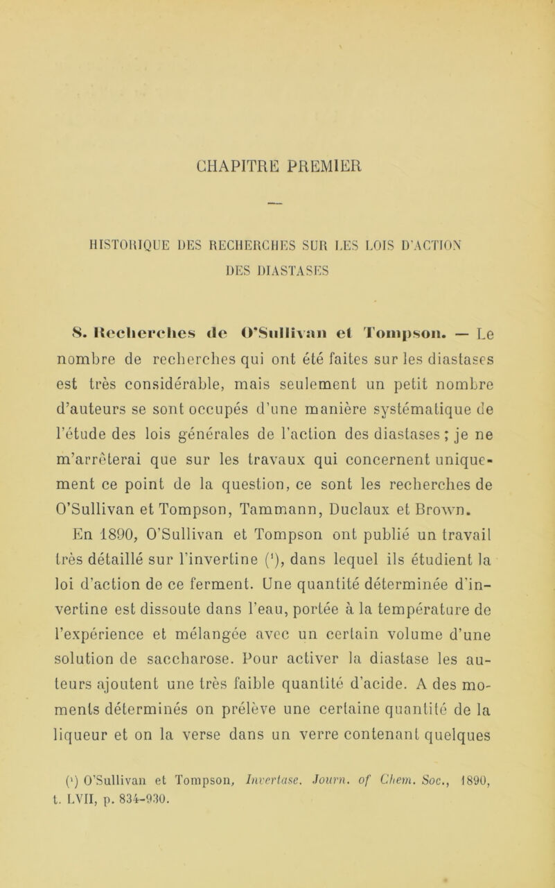 CHAPITRE PREMIER HISTORIQUE DES RECHERCHES SUR UES LOIS D’ACTION DES DIASTASES 8. Recherches «le O’Siillivsin el Tompson. — Le nombre de recherches qui ont été faites sur les diastases est très considérable, mais seulement un petit nombre d’auteurs se sont occupés d’une manière systématique de l’étude des lois générales de l’action des diastases; je ne m’arrêterai que sur les travaux qui concernent unique- ment ce point de la question, ce sont les recherches de O’Sullivan et Tompson, Tammann, Duclaux et Brown. En 1890, O’Sullivan et Tompson ont publié un travail très détaillé sur l'invertine (‘), dans lequel ils étudient la loi d’action de ce ferment. Une quantité déterminée d'in- vertine est dissoute dans l’eau, portée à la température de l’expérience et mélangée avec un certain volume d’une solution de saccharose. Pour activer la diastase les au- teurs ajoutent une très faible quantité d’acide. A des mo- ments déterminés on prélève une certaine quantité de la liqueur et on la verse dans un verre contenant quelques (») O’Sullivan et Tompson, Invertase. Journ. of Chem. Soc., 1890, t. LVII, p. 834-930.