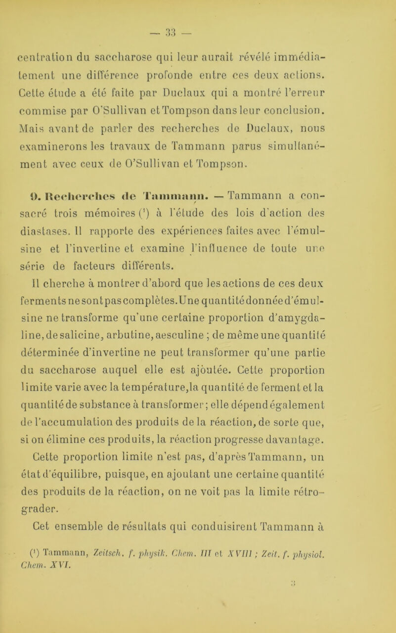 centration du saccharose qui leur aurait révélé immédia- tement une différence profonde entre ces deux aclions. Cette étude a été faite par Duclaux qui a montré l’erreur commise par O'Sullivan etTompson dans leur conclusion. Mais avant de parler des recherches de Duclaux, nous examinerons les travaux de Tammann parus simultané- ment avec ceux de O’Sullivan et Tompson. î). Recherches <le Taiiiniaiin. — Tammann a con- sacré trois mémoires (') à l’étude des lois d'action des diastases. Il rapporte des expériences faites avec l’émul- sine et l’invertine et examine l'influence de toute une série de facteurs différents. Il cherche à montrer d’abord que les actions de ces deux ferments ne sont pas complètes.Une quantité donnée d’émul- sine ne transforme qu’une certaine proportion d’amygda- line,desalicine, arbutine, aesculine ; de même une quantilé déterminée d’invertine ne peut transformer qu’une partie du saccharose auquel elle est ajoutée. Celte proportion limite varie avec la température,la quantité de ferment et la quantitéde substance à transformer; elle dépend également de l’accumulation des produits delà réaction, de sorte que, si on élimine ces produits, la réaction progresse davantage. Cette proportion limite n’est pas, d’après Tammann, un état d’équilibre, puisque, en ajoutant une certaine quantité des produits de la réaction, on ne voit pas la limite rétro- grader. Cet ensemble de résultats qui conduisirent Tammann à (>) Tammann, Zeitsch. f. physik. Chem. Ill et XVI11 ; Zcit. f. physiol.