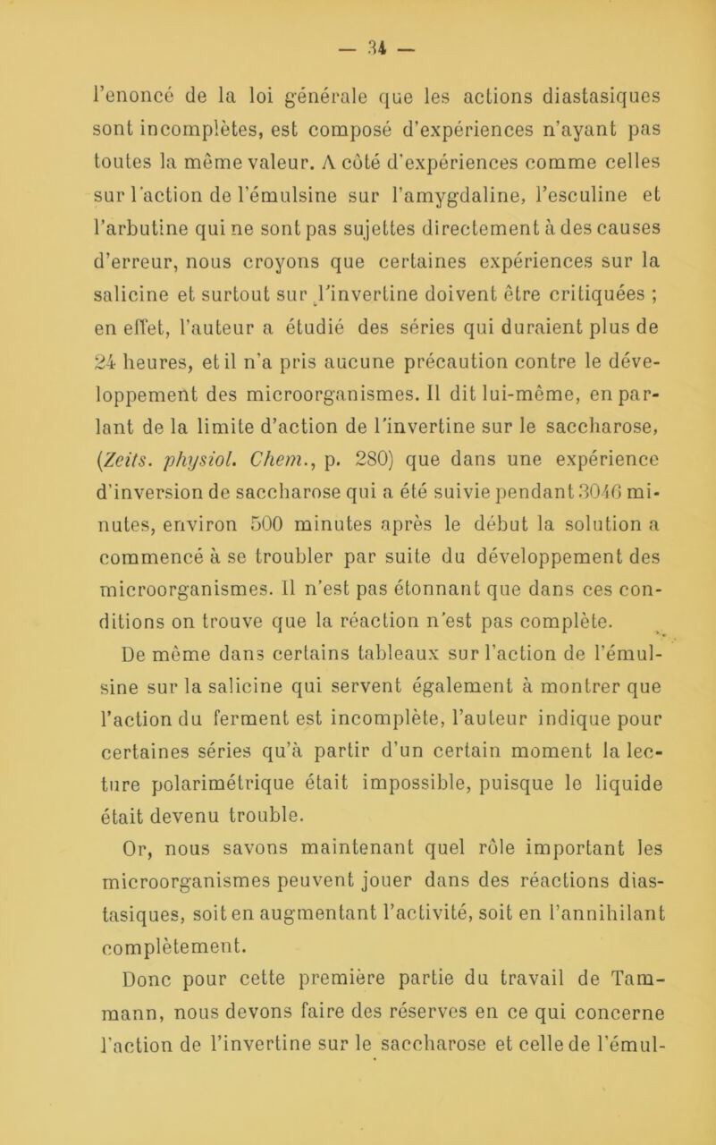 l’énoncé de la loi générale que les actions diastasiques sont incomplètes, est composé d’expériences n’ayant pas toutes la môme valeur. A coté d'expériences comme celles sur l’action de l’émulsine sur l’amygdaline, l’esculine et l’arbutine qui ne sont pas sujettes directement à des causes d’erreur, nous croyons que certaines expériences sur la salicine et surtout sur l’invertine doivent être critiquées ; en effet, l’auteur a étudié des séries qui duraient plus de 24 heures, et il n’a pris aucune précaution contre le déve- loppement des microorganismes.il dit lui-même, en par- lant de la limite d’action de binvertine sur le saccharose, (.Zcits. physiol. Chem., p. 280) que dans une expérience d’inversion de saccharose qui a été suivie pendant 3046 mi- nutes, environ 500 minutes après le début la solution a commencé à se troubler par suite du développement des microorganismes. 11 n’est pas étonnant que dans ces con- ditions on trouve que la réaction n’est pas complète. De même dans certains tableaux sur l’action de l’émul- sine sur la salicine qui servent également à montrer que l’action du ferment est incomplète, l’auteur indique pour certaines séries qu’à partir d’un certain moment la lec- ture polarimétrique était impossible, puisque le liquide était devenu trouble. Or, nous savons maintenant quel rôle important les microorganismes peuvent jouer dans des réactions dias- tasiques, soit en augmentant l’activité, soit en l’annihilant complètement. Donc pour cette première partie du travail de Tam- mann, nous devons faire des réserves en ce qui concerne l'action de l’invertine sur le saccharose et celle de l’émul-