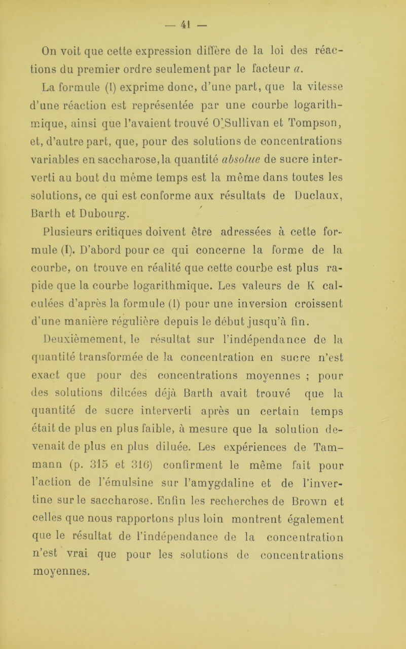 On voit que cette expression diffère de la loi des réac- tions du premier ordre seulement par le facteur a. La formule (!) exprime donc, d’une part, que la vitesse d’une réaction est représentée par une courbe logarith- mique, ainsi que l’avaient trouvé O’Sullivan et Tompson, et, d’autre part, que, pour des solutions de concentrations variables en saccharose,la quantité absolue de sucre inter- verti au bout du même temps est la même dans toutes les solutions, ce qui est conforme aux résultats de Duclaux, Barth et Dubourg. Plusieurs critiques doivent être adressées à cette for- mule (ï). D’abord pour ce qui concerne la forme de la courbe, on trouve en réalité que cette courbe est plus ra- pide que la courbe logarithmique. Les valeurs de K cal- culées d’après la formule (1) pour une inversion croissent d’une manière régulière depuis le début jusqu’à fin. Deuxièmement, le résultat sur l’indépendance de la quantité transformée de la concentration en sucre n’est exact que pour des concentrations moyennes ; pour des solutions diluées déjà Barth avait trouvé que la quantité de sucre interverti après un certain temps était de plus en plus faible, à mesure que la solution de- venait de plus en plus diluée. Les expériences de Tam- mann (p. 315 et 316) confirment le même fait pour l’action de l’émulsine sur l’amygdaline et de l’inver- tine sur le saccharose. Enfin les recherches de Brown et celles que nous rapportons plus loin montrent également que le résultat de l’indépendance de la concentration n’est vrai que pour les solutions de concentrations moyennes.