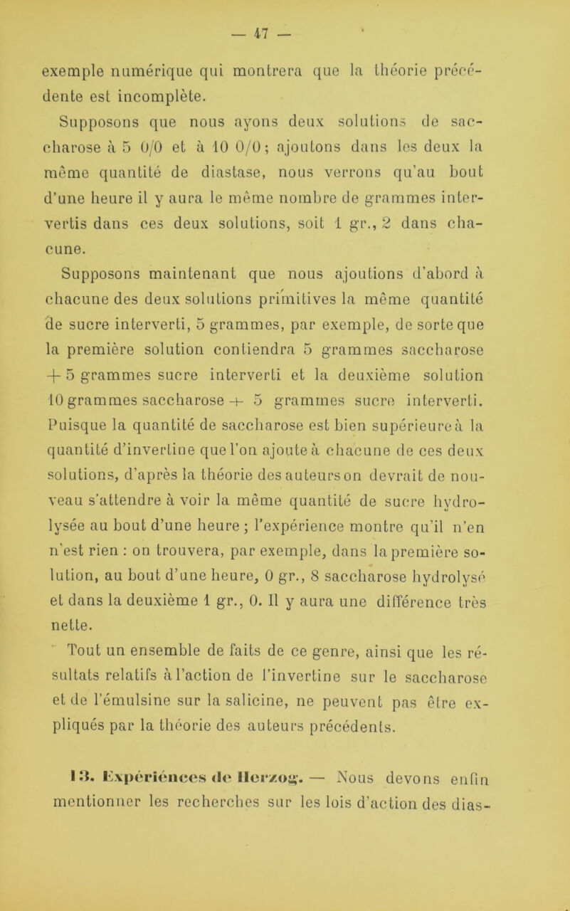 — 17 — exemple numérique qui montrera que la théorie précé- dente est incomplète. Supposons que nous ayons deux solutions de sac- charose à 5 0/0 et à 10 0/0; ajoutons dans les deux la même quantité de diastase, nous verrons qu’au bout d’une heure il y aura le même nombre de grammes inter- vertis dans ces deux solutions, soit 1 gr., 2 dans cha- cune. Supposons maintenant que nous ajoutions d’abord à chacune des deux solutions primitives la même quantité de sucre interverti, 5 grammes, par exemple, de sorte que la première solution contiendra 5 grammes saccharose -f- 5 grammes sucre interverti et la deuxième solution 10 grammes saccharose h- 5 grammes sucre interverti. Puisque la quantité de saccharose est bien supérieure à la quantité d’invertine que l’on ajoute à chacune de ces deux solutions, d’après la théorie desauteurson devrait de nou- veau s’attendre à voir la même quantité de sucre hydro- lysée au bout d’une heure ; l’expérience montre qu’il n’en n’est rien : on trouvera, par exemple, dans la première so- lution, au bout d’une heure, 0 gr., 8 saccharose hydrolyse et dans la deuxième 1 gr., 0. Il y aura une différence très nette. Tout un ensemble de faits de ce genre, ainsi que les ré- sultats relatifs à l’action de l’invertine sur le saccharose et de l’émulsine sur la salicine, ne peuvent pas être ex- pliqués par la théorie des auteurs précédents. 13. Expériences <1e Ilerzog.— Nous devons enfin mentionner les recherches sur les lois d’action des dias-