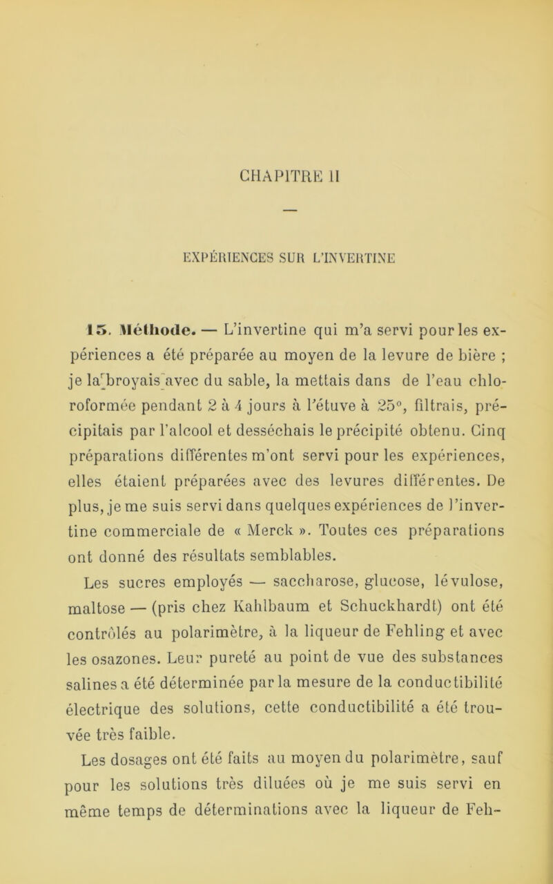 CHAPITRE II EXPÉRIENCES SUR L’INVERTINE 15. Méthode. — L’invertine qui m’a servi pour les ex- périences a été préparée au moyen de la levure de bière ; je lar broyais avec du sable, la mettais dans de l’eau chlo- roformée pendant 2 à 4 jours à l’étuve à 25°, filtrais, pré- cipitais par l’alcool et desséchais le précipité obtenu. Cinq préparations différentes m’ont servi pour les expériences, elles étaient préparées avec des levures différentes. De plus, je me suis servi dans quelques expériences de l’inver- tine commerciale de « Merck ». Toutes ces préparations ont donné des résultats semblables. Les sucres employés — saccharose, glucose, lévulose, maltose — (pris chez Kahlbaum et Schuckhardt) ont été contrôlés au polarimètre, à la liqueur de Fehling et avec les osazones. Leur pureté au point de vue des substances salines a été déterminée par la mesure de la conductibilité électrique des solutions, cette conductibilité a été trou- vée très faible. Les dosages ont été faits au moyen du polarimètre, sauf pour les solutions très diluées où je me suis servi en même temps de déterminations avec la liqueur de Feh-