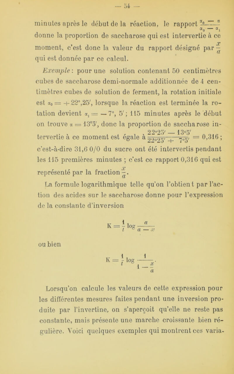 minutes après le début de la réaction, le rapport3^ -- «o — ai donne la proportion de saccharose qui est intervertie à ce X moment, c’est donc la valeur du rapport désigné par - qui est donnée par ce calcul. Exemple: pour une solution contenant 50 centimètres cubes de saccharose demi-normale additionnée de 4 cen- timètres cubes de solution de ferment, la rotation initiale est a0 = 4-22°,25', lorsque la réaction est terminée la ro- tation devient al —7°, 5'; 115 minutes après le début on trouve a = 13°o', donc la proportion de saccharose in- 22°25/ 130o' tervertie à ce moment est égale à - -=^,> = 0,316 ; c’est-à-dire 31,6 0/0 du sucre ont été intervertis pendant les 115 premières minutes ; c’est ce rapport 0,316 qui est représenté par la fraction'-. La formule logarithmique telle qu’on l’obtient par l’ac- tion des acides sur le saccharose donne pour l’expression de la constante d’inversion ou bien K = a a — x 1 . 1 î log ~ i_î a Lorsqu’on calcule les valeurs de cette expression pour les différentes mesures faites pendant une inversion pro- duite par l’invertine, on s’aperçoit qu’elle ne reste pas constante, mais présente une marche croissante bien ré- gulière. Voici quelques exemples qui montrent ces varia-