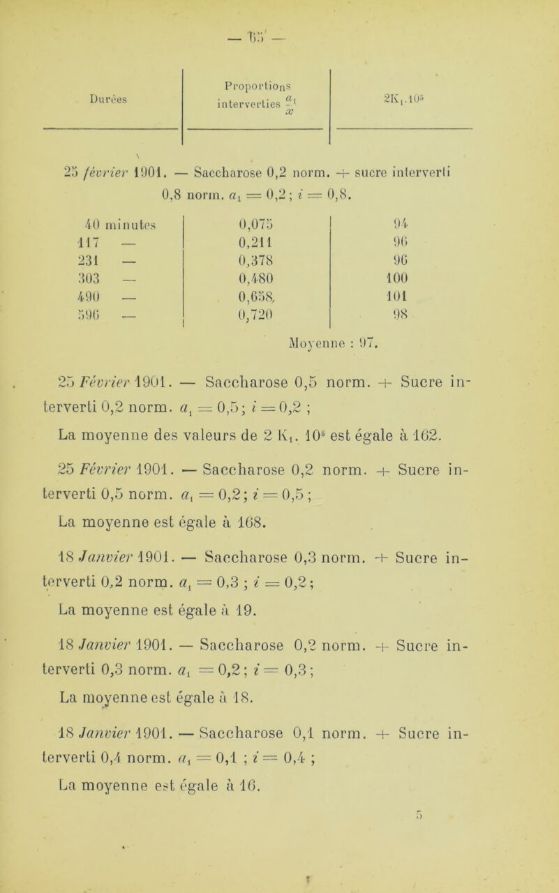 Durôes Proportions interverties - ' x SKj.lO3 23 février 1901. — Saccharose 0,2 norm. -+- sucre inlerverli 0,8 norm. rn = 0,2 ; i = 0,8. 40 minutes 0,075 94 117 0,211 90 231 — 0,378 90 303 — 0,480 100 490 — 0,658, 101 590 — 0,720 98 Moyenne : 97. 25 Février 1901. — Saccharose 0,5 norm. Sucre in- terverti 0,2 norm. «, = 0,5; i = 0,2 ; La moyenne des valeurs de 2 Kt. 10s est égale à 162. 25 Février 1901. — Saccharose 0,2 norm. h- Sucre in- terverti 0,5 norm. ciA — 0,2; i — 0,5 ; La moyenne est égale à 108. 18 Janvier 1901. — Saccharose 0,3 norm. h- Sucre in- terverti 0,2 norm. al = 0,3 ; i = 0,2; La moyenne est égale à 19. 18 Janvier 1901. — Saccharose 0,2 norm. -t- Sucre in- terverti 0,3 norm. av = 0,2 ; i = 0,3 ; La moyenne est égale à 18. 18 Janvier 1901. — Saccharose 0,1 norm. -h Sucre in- terverti 0,4 norm. r/t = 0,1 ; i = 0,4 ; La moyenne est égale à 16.