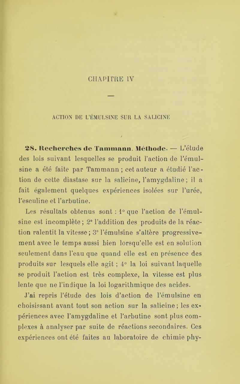 CHAPITRE IV ACTION DE L’ÉMULSINE SUR LA SALICINE 28. Recherches de Tamniann. Méthode. — L’étude des lois suivant lesquelles se produit l’action de l’émul- sine a été faite par Tammann; cet auteur a étudié l’ac- tion de cette diastase sur la salicine, l’amygdaline ; il a fait également quelques expériences isolées sur l’urée, l’esculine et l’arbutine. Les résultats obtenus sont : 1° que l’action de l’émul- sine est incomplète; 2° l’addition des produits de la réac- tion ralentit la vitesse; 3° l’émulsine s’altère progressive- ment avec le temps aussi bien lorsqu’elle est en solution seulement dans l’eau que quand elle est en présence des produits sur lesquels elle agit ; 4° la loi suivant laquelle se produit l’action est très complexe, la vitesse est plus lente que ne l’indique la loi logarithmique des acides. J’ai repris l’étude des lois d’action de l’émulsine en choisissant avant tout son action sur la salicine ; les ex- périences avec l’amygdaline et l’arbutine sont plus com- plexes à analyser par suite de réactions secondaires. Ces expériences ont été faites au laboratoire de chimie phy-