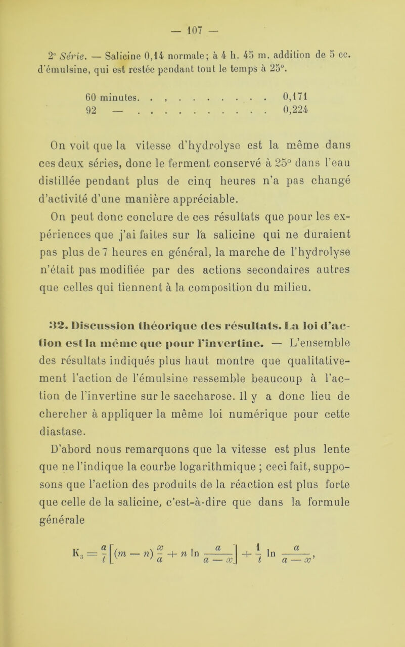 2 Série. — Salicine 0,14 normale; à 4 h. 45 m. addition de 5 ce. d'émulsine, qui est restée pendant tout le temps à 25°. On voit que la vitesse d’hydrolyse est la même dans ces deux séries, donc le ferment conservé à 25° dans l’eau distillée pendant plus de cinq heures n’a pas changé d’activité d’une manière appréciable. On peut donc conclure de ces résultats que pour les ex- périences que j’ai faites sur la salicine qui ne duraient pas plus de? heures en général, la marche de l’hydrolyse n’était pas modifiée par des actions secondaires autres que celles qui tiennent à la composition du milieu. 02. Discussion théorique des résultats. La loi d’ac- tion esl la même que pour l’invertine. — L’ensemble des résultats indiqués plus haut montre que qualitative- ment l’action de l’émulsine ressemble beaucoup à l’ac- tion de l’invertine sur le saccharose. 11 y a donc lieu de chercher à appliquer la même loi numérique pour cette diastase. D’abord nous remarquons que la vitesse est plus lente que ne l’indique la courbe logarithmique ; ceci fait, suppo- sons que l’action des produits de la réaction est plus forte que celle de la salicine, c’est-à-dire que dans la formule générale 60 minutes. . 92 — . . 0,171 0,224