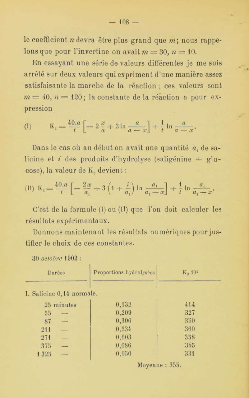 le coefficient n devra être plus grand que m \ nous rappe- lons que pour l’invertine on avait m = 30, n — 10. En essayant une série de valeurs différentes je me suis arrêté sur deux valeurs qui expriment d'une manière assez satisfaisante la marche de la réaction ; ces valeurs sont m = 40, n — 120; la constante de la réaction a pour ex- pression 0) ~ 40.a r 0 x ... a 1 1 . a K3 == —-— — 2 - 4- 3 In 4-7 In * t L a a — x] ta — x Dans le cas où au début on avait une quantité de sa- lieine et i des produits d’hydrolyse (saligénine -+- glu- cose), la valeur de lv3 devient : /flN ,r 40 .a r 2x 0 /. i \ . «il 1 . a, r In . t al — x C’est de la formule (I) ou (II) que l’on doit calculer les résultats expérimentaux. Donnons maintenant les résultats numériques pour jus- tifier le choix de ces constantes. 30 octobre 1902 : Durées Proportions kydrolysées K3.10* I. Salicine 0,14 normale. 25 minutes v v 00 — 87 — 211 — 271 375 — 1 325 — 0,132 414 0,209 327 0,306 350 0,534 360 0,603 358 0,686 345 0,950 331