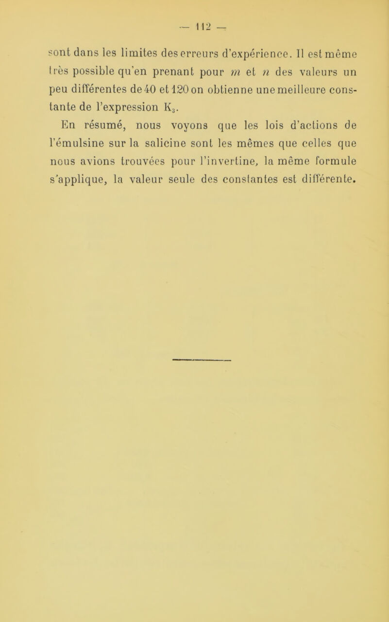 Irès possible qu’en prenant pour m et n des valeurs un peu différentes de 40 et 120 on obtienne une meilleure cons- tante de l’expression I(3. En résumé, nous voyons que les lois d’actions de l’émulsine sur la salicine sont les mêmes que celles que nous avions trouvées pour l’invertine, la même formule s'applique, la valeur seule des constantes est différente.