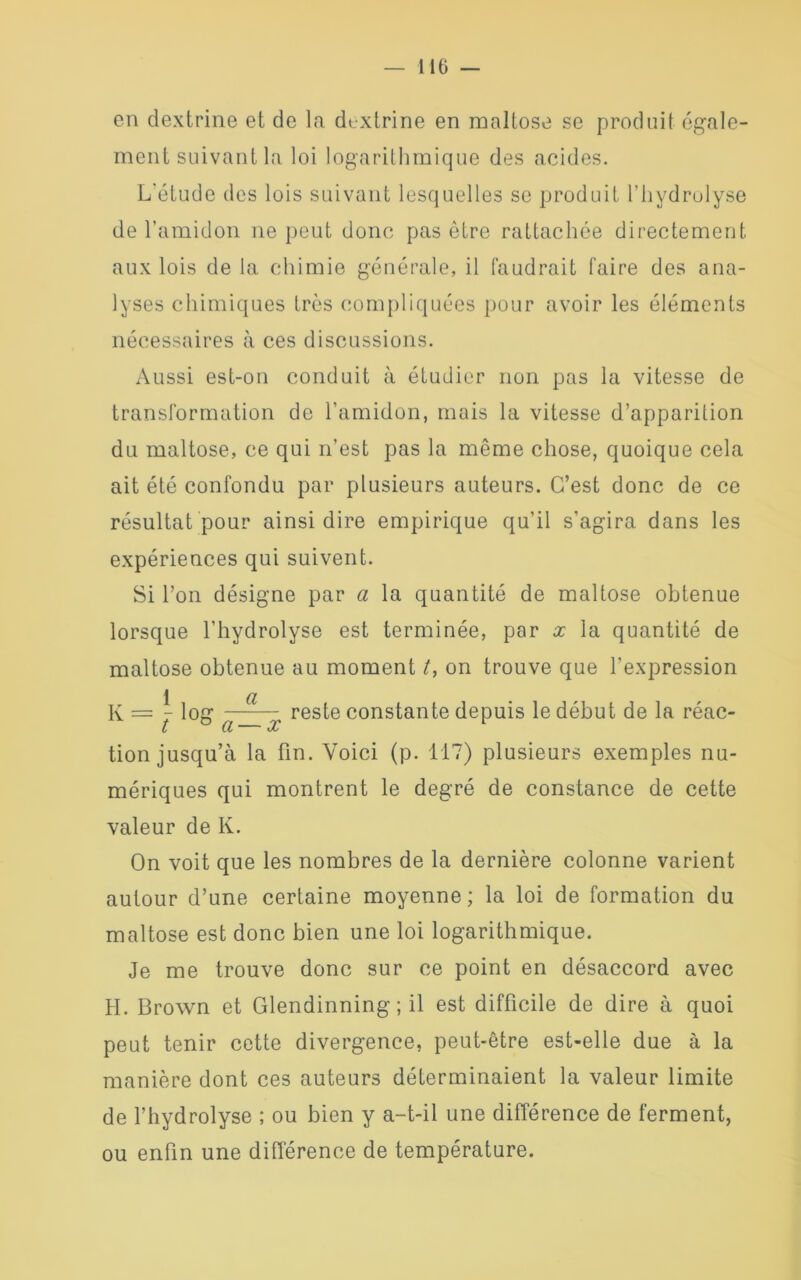 — 110 - en dextrine et de la dextrine en maltose se produit égale- ment suivant la loi logarithmique des acides. L'étude des lois suivant lesquelles se produit l’hydrolyse de l’amidon ne peut donc pas être rattachée directement aux lois delà chimie générale, il faudrait faire des ana- lyses chimiques très compliquées pour avoir les éléments nécessaires à ces discussions. Aussi est-on conduit à étudier non pas la vitesse de transformation de l’amidon, mais la vitesse d’apparition du maltose, ce qui n’est pas la même chose, quoique cela ait été confondu par plusieurs auteurs. C’est donc de ce résultat pour ainsi dire empirique qu’il s’agira dans les expériences qui suivent. Si l’on désigne par a la quantité de maltose obtenue lorsque l’hydrolyse est terminée, par x la quantité de maltose obtenue au moment t, on trouve que l’expression K = \ log —-— reste constante depuis le début de la réac- t Cl oc tion jusqu’à la fin. Voici (p. 117) plusieurs exemples nu- mériques qui montrent le degré de constance de cette valeur de K. On voit que les nombres de la dernière colonne varient autour d’une certaine moyenne ; la loi de formation du maltose est donc bien une loi logarithmique. Je me trouve donc sur ce point en désaccord avec H. Brown et Glendinning ; il est difficile de dire à quoi peut tenir cette divergence, peut-être est-elle due à la manière dont ces auteurs déterminaient la valeur limite de l’hydrolyse ; ou bien y a-t-il une différence de ferment, ou enfin une différence de température.