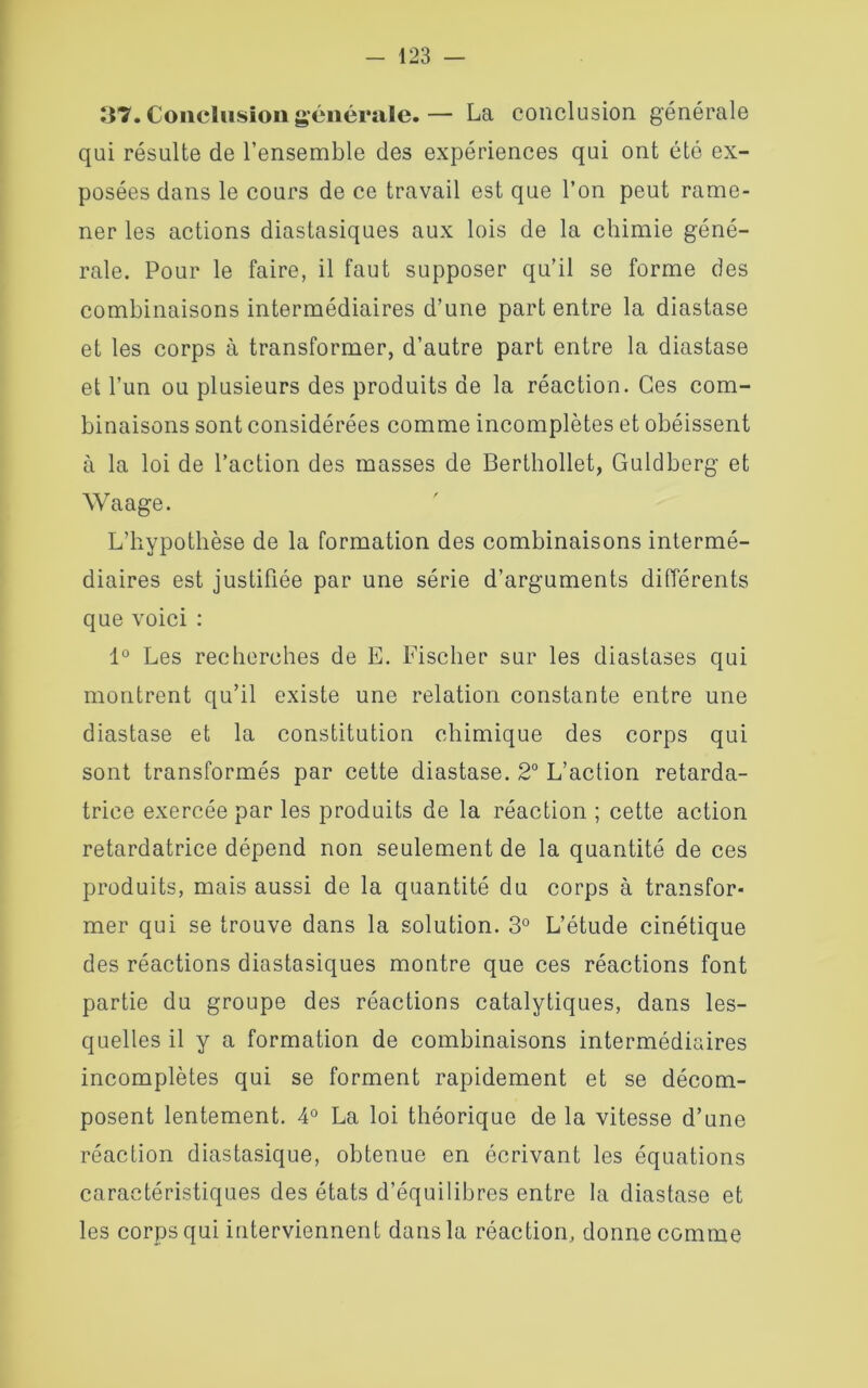 37. Conclusion générale. — La conclusion générale qui résulte de l’ensemble des expériences qui ont été ex- posées dans le cours de ce travail est que l’on peut rame- ner les actions diastasiques aux lois de la chimie géné- rale. Pour le faire, il faut supposer qu’il se forme des combinaisons intermédiaires d’une part entre la diastase et les corps à transformer, d’autre part entre la diastase et l’un ou plusieurs des produits de la réaction. Ces com- binaisons sont considérées comme incomplètes et obéissent à la loi de l’action des masses de Berthollet, Guldberg et Waage. L’hypothèse de la formation des combinaisons intermé- diaires est justifiée par une série d’arguments différents que voici : 1° Les recherches de E. Fischer sur les diastases qui montrent qu’il existe une relation constante entre une diastase et la constitution chimique des corps qui sont transformés par cette diastase. 2° L’action retarda- trice exercée par les produits de la réaction ; cette action retardatrice dépend non seulement de la quantité de ces produits, mais aussi de la quantité du corps à transfor- mer qui se trouve dans la solution. 3° L’étude cinétique des réactions diastasiques montre que ces réactions font partie du groupe des réactions catalytiques, dans les- quelles il y a formation de combinaisons intermédiaires incomplètes qui se forment rapidement et se décom- posent lentement. 4° La loi théorique de la vitesse d’une réaction diastasique, obtenue en écrivant les équations caractéristiques des états d’équilibres entre la diastase et les corps qui interviennent dans la réaction, donne comme