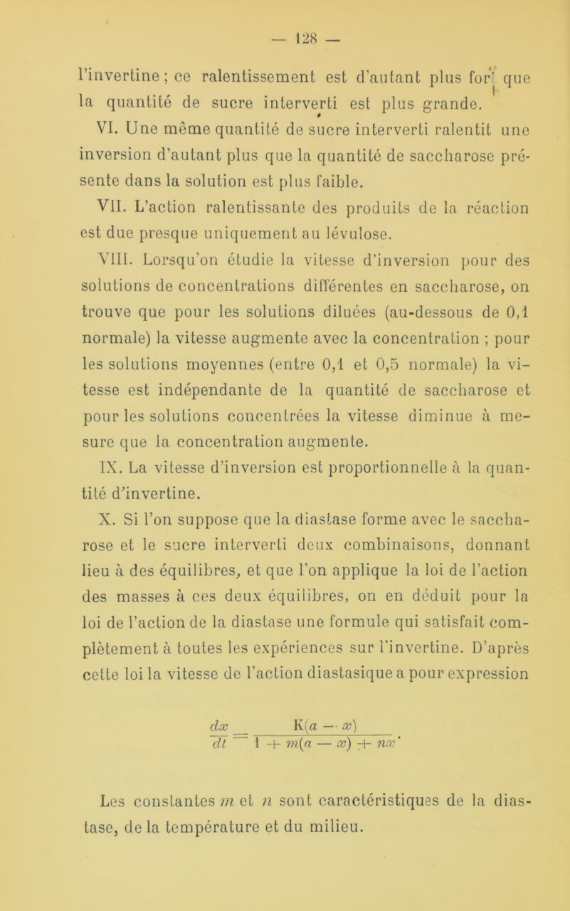 l’invertine ; ce ralentissement est d’autant plus for' que la quantité de sucre interverti est plus grande. VI. Une même quantité de sucre interverti ralentit une inversion d’autant plus que la quantité de saccharose pré- sente dans la solution est plus faible. VIL L’action ralentissante des produits de la réaction est due presque uniquement au lévulose. VIII. Lorsqu’on étudie la vitesse d’inversion pour des solutions de concentrations différentes en saccharose, on trouve que pour les solutions diluées (au-dessous de 0,1 normale) la vitesse augmente avec la concentration ; pour les solutions moyennes (entre 0,1 et 0,5 normale) la vi- tesse est indépendante de la quantité de saccharose et pour les solutions concentrées la vitesse diminue à me- sure que la concentration augmente. IX. La vitesse d’inversion est proportionnelle à la quan- tité dhnvertine. X. Si l’on suppose que la diastase forme avec le saccha- rose et le sucre interverti deux combinaisons, donnant lieu à des équilibres, et que l’on applique la loi de l’action des masses à ces deux équilibres, on en déduit pour la loi de l’action de la diastase une formule qui satisfait com- plètement à toutes les expériences sur l’invertine. D’après cette loi la vitesse de l’action diastasique a pour expression dx K(æ — x) dl 1 -t- m(n — x) H- nx ' Les constantes m et n sont caractéristiques de la dias- tase, de la température et du milieu.