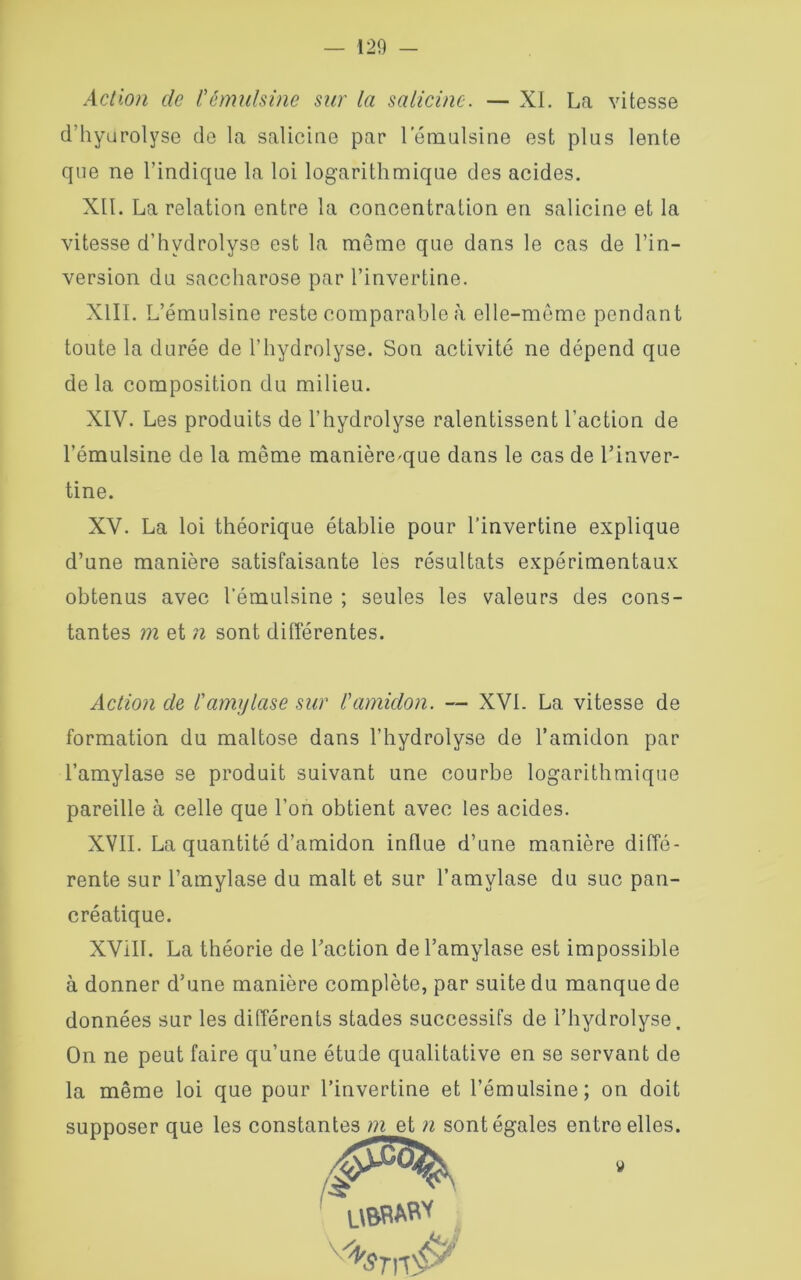 Action de l'émulsine sur la salicine. — XL La vitesse d’hyurolyse de la salicine par lemulsine est plus lente que ne l’indique la loi logarithmique des acides. XII. La relation entre la concentration en salicine et la vitesse d’hydrolyse est la même que dans le cas de l’in- version du saccharose par l’invertine. XIII. L’émulsine reste comparable à elle-même pendant toute la durée de l’hydrolyse. Son activité ne dépend que de la composition du milieu. XIV. Les produits de l’hydrolyse ralentissent l’action de l’émulsine de la même manière^que dans le cas de l’inver- XV. La loi théorique établie pour l’invertine explique d’une manière satisfaisante les résultats expérimentaux obtenus avec l’émulsine ; seules les valeurs des cons- tantes m et n sont différentes. Action de l'amylase sur l'amidon. — XVI. La vitesse de formation du maltose dans l’hydrolyse de l’amidon par l’amylase se produit suivant une courbe logarithmique pareille à celle que l’on obtient avec les acides. XVII. La quantité d’amidon influe d’une manière diffé- rente sur l’amylase du malt et sur l’amylase du suc pan- créatique. XVilI. La théorie de l’action de l’amylase est impossible à donner d’une manière complète, par suite du manque de données sur les différents stades successifs de l’hydrolyse. On ne peut faire qu’une étude qualitative en se servant de la même loi que pour l’invertine et l’émulsine; on doit supposer que les constantes m et n sont égales entre elles. tine.