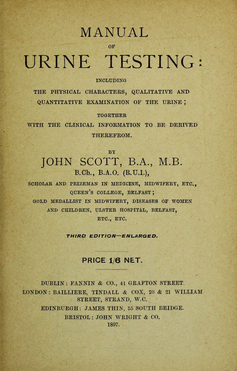 OF URINE TESTING: INCLUDING THE PHYSICAL CHARACTERS, QUALITATIVE AND QUANTITATIVE EXAMINATION OF THE URINE J TOGETHER WITH THE CLINICAL INFORMATION TO BE DERIVED THEREFROM. BY JOHN SCOTT, B.A., M.B. B.Ch., B.A.O. (B.U.I.), SCHOLAR AND PRIZEMAN IN MEDICINE, MIDWIFERY, ETC., QUEEN’S COLLEGE, BELFAST; GOLD MEDALLIST IN MIDWIFERY, DISEASES OF WOMEN AND CHILDREN, ULSTER HOSPITAL, BELFAST, ETC., ETC. THIRD EDITION—ENLARGED. PRICE 1/6 NET. DUBLIN: FANNIN & CO., 4L GRAFTON STREET. LONDON : BAILLIERE, TINDALL & COX, 20 & 21 WILLIAM STREET, STRAND, W.C. EDINBURGH: JAMES THIN, 55 SOUTH BRIDGE. BRISTOL: JOHN WRIGHT & CO. 1897.