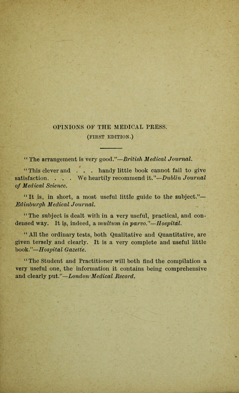 OPINIONS OF THE MEDICAL PRESS. (FIRST EDITION.) “ The arrangement is very good.”—British Medical Journal. “ This clever and . . . handy little hook cannot fail to give satisfaction. . . . We heartily recommend it.”—Dublin Journal of Medical Science. “It is, in short, a most useful little guide to the subject.”— Edinburgh Medical Journal. “The subject is dealt with in a very useful, practical, and con- densed way. It ig, indeed, a multum inparvo.”—Hospital. “ All the ordinary tests, both Qualitative and Quantitative, are given tersely and clearly. It is a very complete and useful little book.”—Hospital Gazette. “The Student and Practitioner will both find the compilation a very useful one, the information it contains being comprehensive and clearly put.”—London Medical Record.