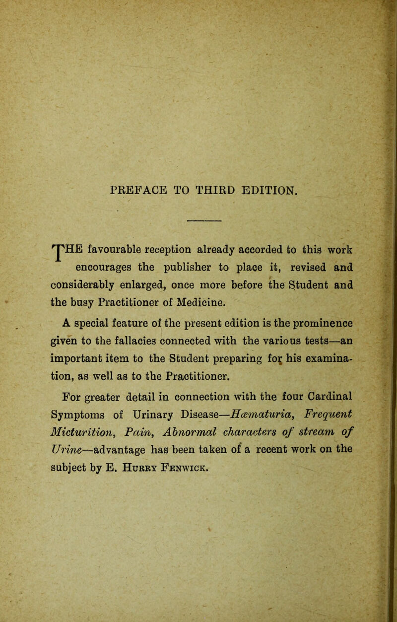 PREFACE TO THIRD EDITION. 'J'HE favourable reception already accorded to this work encourages the publisher to place it, revised and considerably enlarged, once more before the Student and the busy Practitioner of Medicine. A special feature of the present edition is the prominence given to the fallacies connected with the various tests—an important item to the Student preparing foij his examina- tion, as well as to the Practitioner. For greater detail in connection with the four Cardinal Symptoms of Urinary Disease—Hcematuria, Frequent Micturition, Pain, Abnormal characters of stream of Urine—advantage has been taken of a recent work on the subject by E. Hurry Fenwick.