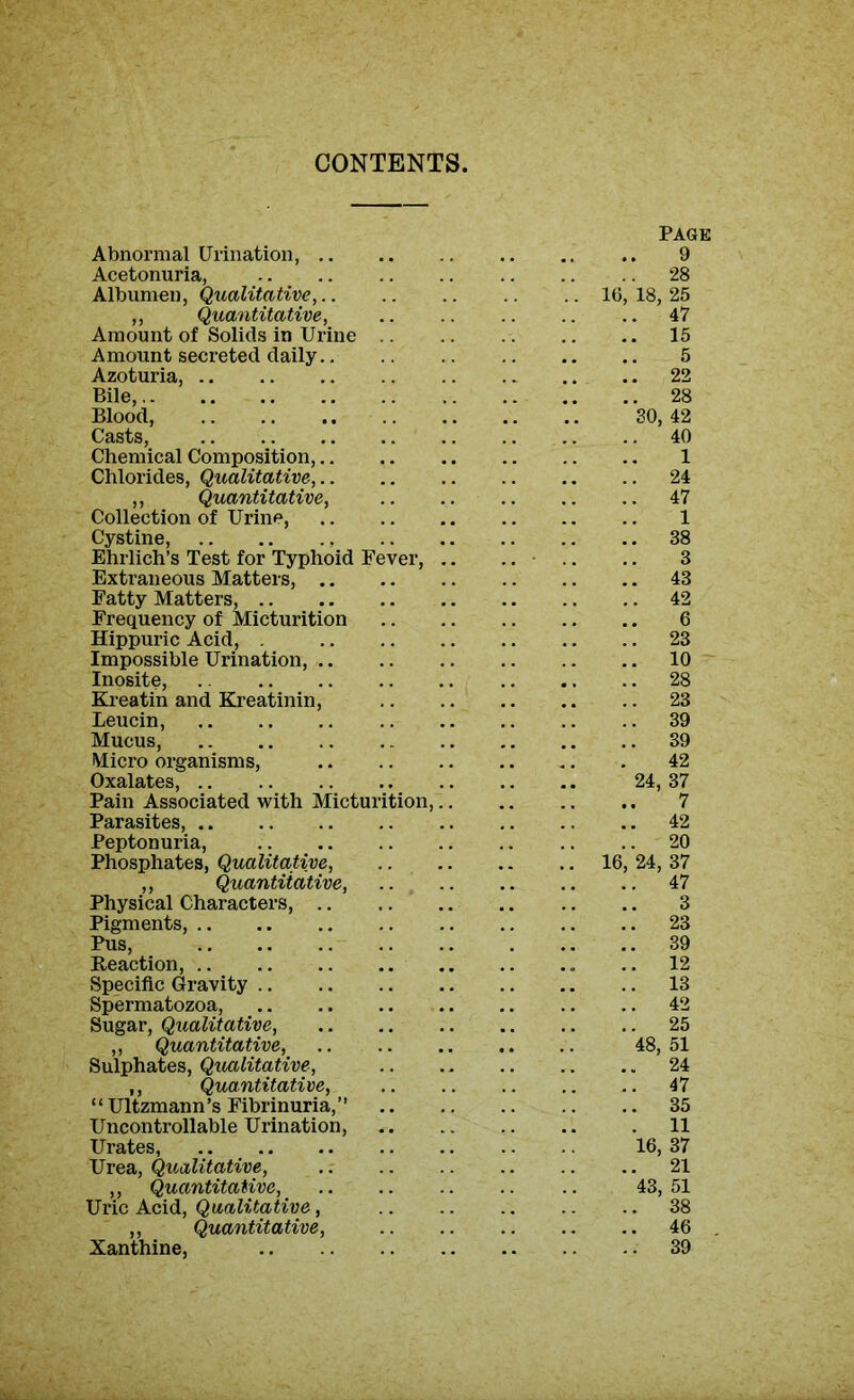 CONTENTS, PAGE Abnormal Urination, 9 Acetonuria, 28 Albumen, Qualitative, 16,18,25 ,, Quantitative, .. .. .. .. .. 47 Amount of Solids in Urine 15 Amount secreted daily 5 Azoturia, 22 Bile, 28 Blood, 30, 42 Casts, 40 Chemical Composition, 1 Chlorides, Qualitative, 24 ,, Quantitative, 47 Collection of Urine, 1 Cystine, 38 Ehrlich’s Test for Typhoid Fever, .. .. .. .. 3 Extraneous Matters, 43 Fatty Matters, 42 Frequency of Micturition 6 Hippuric Acid, . 23 Impossible Urination, 10 Inosite, .. 28 Kreatin and Kreatinin, 23 Leucin, 39 Mucus, 39 Micro organisms, 42 Oxalates, 24, 37 Pain Associated with Micturition, 7 Parasites, 42 Peptonuria, 20 Phosphates, Qualitative, 16, 24, 37 ,, Quantitative, 47 Physical Characters, 3 Pigments, .. .. .. .. 23 Pus, 39 Reaction, .. 12 Specific Gravity 13 Spermatozoa, 42 Sugar, Qualitative, 25 „ Quantitative, 48, 51 Sulphates, Qualitative, 24 ,, Quantitative, 47 “Ultzmann’s Fibrinuria,” 35 Uncontrollable Urination, . 11 Urates, 16, 37 Urea, Qualitative, 21 ,, Quantitative, 43, 51 Uric Acid, Qualitative, 38 ,, Quantitative, 46 Xanthine, 39