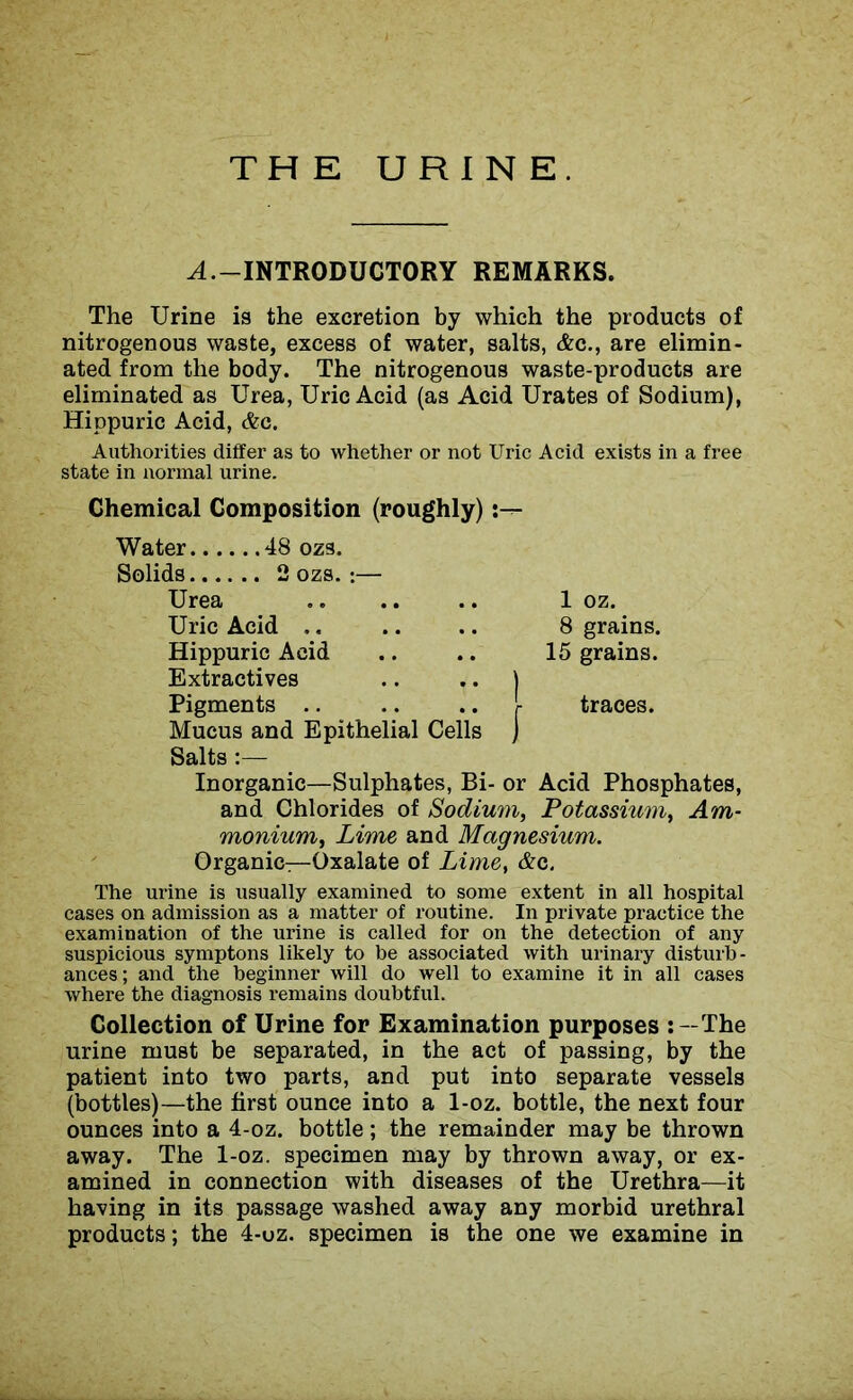 THE URINE. A.-INTRODUCTORY REMARKS. The Urine is the excretion by which the products of nitrogenous waste, excess of water, salts, &c., are elimin- ated from the body. The nitrogenous waste-products are eliminated as Urea, Uric Acid (as Acid Urates of Sodium), Hippuric Acid, &c. Authorities differ as to whether or not Uric Acid exists in a free state in normal urine. Chemical Composition (roughly) Water 48 ozs. Solids 2 ozs. :— Urea 1 oz. Uric Acid . . 8 grains. Hippuric Acid Extractives 15 grains. | Pigments Mucus and Epithelial Cells Qnl4n • j- traces. Salts :— Inorganic—Sulphates, Bi- or Acid Phosphates, and Chlorides of Sodium, Potassium, Am- monium, Lime and Magnesium. Organic—Oxalate of Lime, &c. The urine is usually examined to some extent in all hospital cases on admission as a matter of routine. In private practice the examination of the urine is called for on the detection of any suspicious symptons likely to be associated with urinary disturb- ances; and the beginner will do well to examine it in all cases where the diagnosis remains doubtful. Collection of Urine for Examination purposes The urine must be separated, in the act of passing, by the patient into two parts, and put into separate vessels (bottles)—the first ounce into a 1-oz. bottle, the next four ounces into a 4-oz. bottle; the remainder may be thrown away. The 1-oz. specimen may by thrown away, or ex- amined in connection with diseases of the Urethra—it having in its passage washed away any morbid urethral products; the 4-uz. specimen is the one we examine in