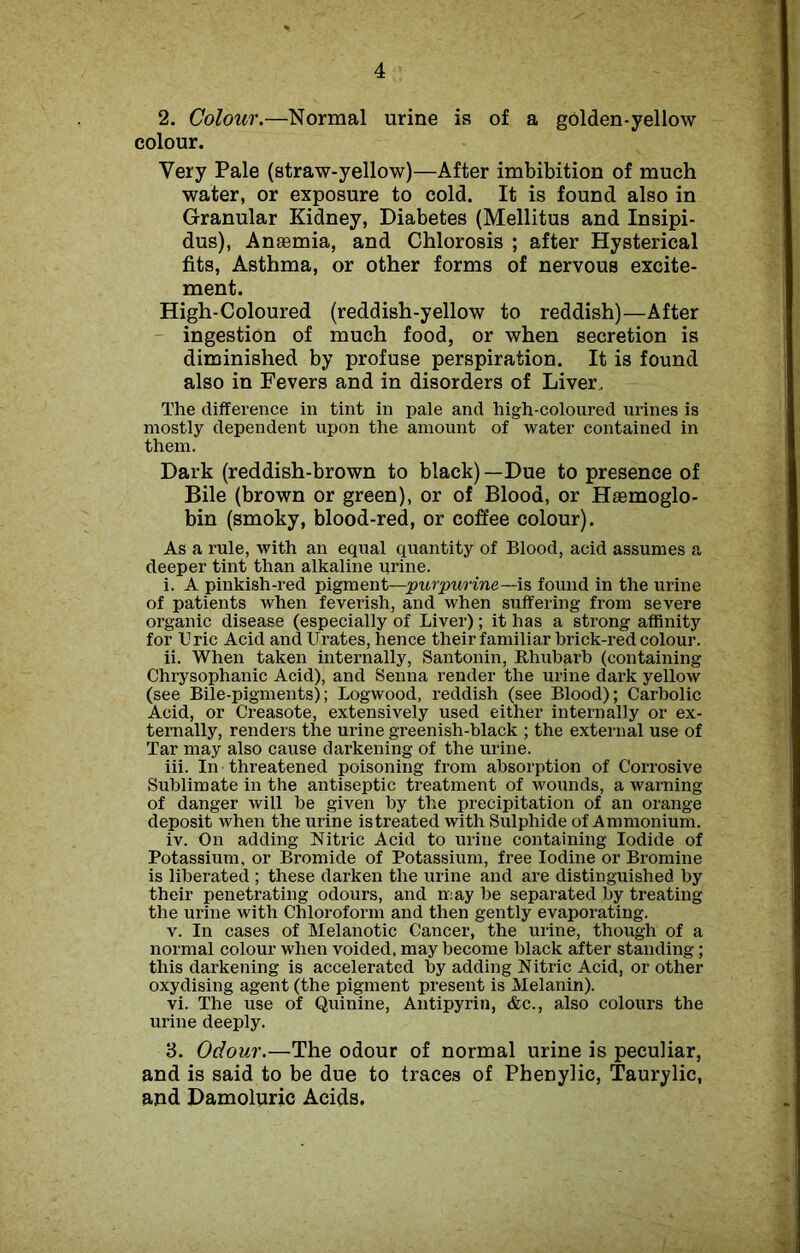 2. Colour.—Normal urine is of a golden-yellow colour. Very Pale (straw-yellow)—After imbibition of much water, or exposure to cold. It is found also in Granular Kidney, Diabetes (Mellitus and Insipi- dus), Anaemia, and Chlorosis ; after Hysterical fits, Asthma, or other forms of nervous excite- ment. High-Coloured (reddish-yellow to reddish)—After ingestion of much food, or when secretion is diminished by profuse perspiration. It is found also in Fevers and in disorders of Liver. The difference in tint in pale and high-coloured urines is mostly dependent upon the amount of water contained in them. Dark (reddish-brown to black) —Due to presence of Bile (brown or green), or of Blood, or Haemoglo- bin (smoky, blood-red, or coffee colour). As a rule, with an equal quantity of Blood, acid assumes a deeper tint than alkaline urine. i. A pinkish-red pigment—purpurine—is found in the urine of patients when feverish, and when suffering from severe organic disease (especially of Liver); it has a strong affinity for Uric Acid and Urates, hence their familiar brick-red colour. ii. When taken internally, Santonin, Rhubarb (containing Chrysophanic Acid), and Senna render the urine dark yellow (see Bile-pigments); Logwood, reddish (see Blood); Carbolic Acid, or Creasote, extensively used either internally or ex- ternally, renders the urine greenish-black ; the external use of Tar may also cause darkening of the urine. iii. In threatened poisoning from absorption of Corrosive Sublimate in the antiseptic treatment of wounds, a warning of danger will be given by the precipitation of an orange deposit when the urine istreated with Sulphide of Ammonium. iv. On adding Nitric Acid to urine containing Iodide of Potassium, or Bromide of Potassium, free Iodine or Bromine is liberated ; these darken the urine and are distinguished by their penetrating odours, and may be separated by treating the urine with Chloroform and then gently evaporating. v. In cases of Melanotic Cancer, the urine, though of a normal colour when voided, may become black after standing; this darkening is accelerated by adding Nitric Acid, or other oxydising agent (the pigment present is Melanin). vi. The use of Quinine, Antipyrin, &c., also colours the urine deeply. 3. Odour.—The odour of normal urine is peculiar, and is said to be due to traces of Phenylic, Taurylic, and Damoluric Acids.