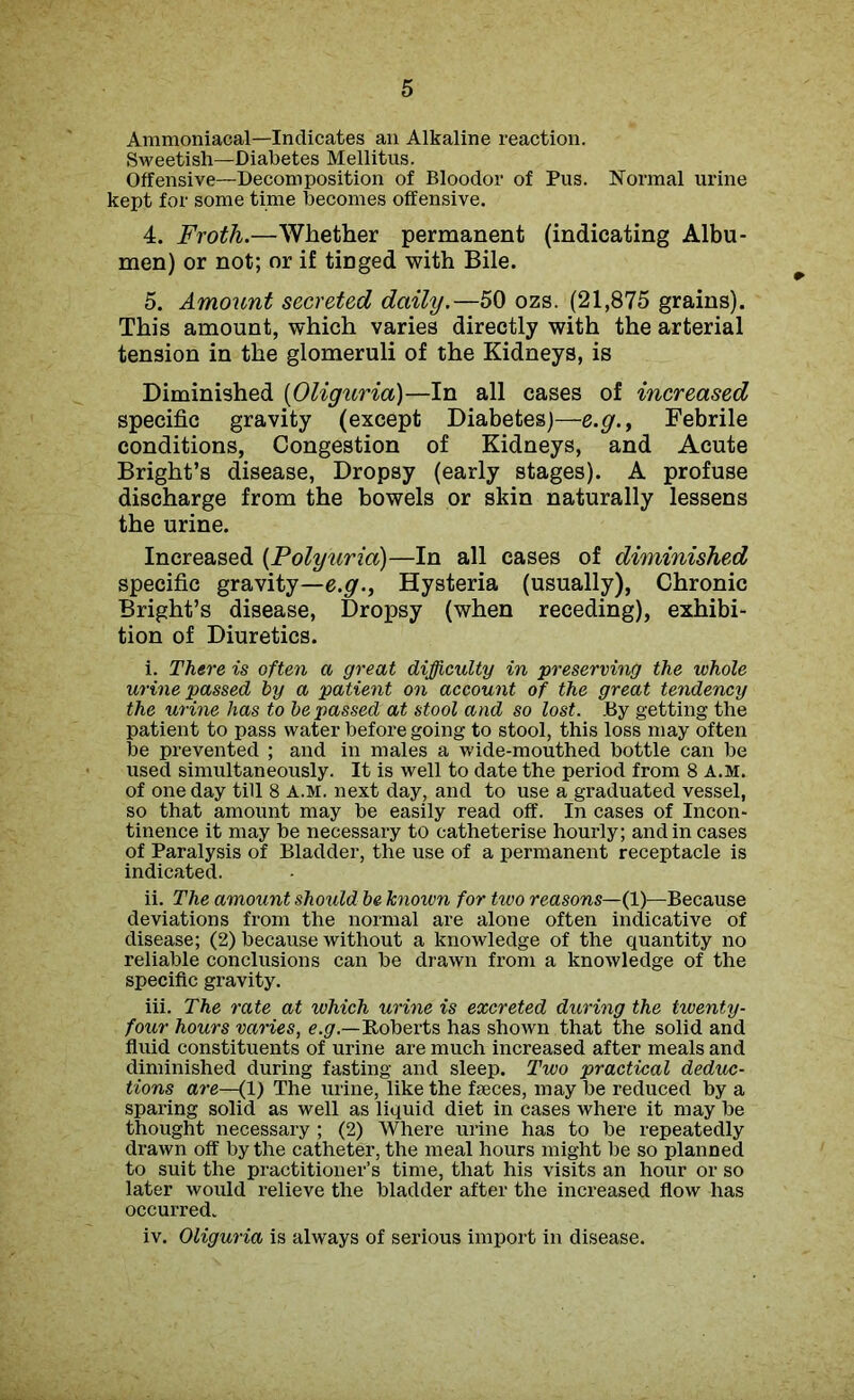 Ammoniacal—Indicates an Alkaline reaction. Sweetish—Diabetes Mellitus. Offensive—Decomposition of Bloodor of Pus. Normal urine kept for some time becomes offensive. 4. Froth.—Whether permanent (indicating Albu- men) or not; or if tinged with Bile. 5. Amount secreted daily.—50 ozs. (21,875 grains). This amount, which varies directly with the arterial tension in the glomeruli of the Kidneys, is Diminished (Oliguria)—In all cases of increased specific gravity (except Diabetes)—e.g., Febrile conditions, Congestion of Kidneys, and Acute Bright’s disease, Dropsy (early stages). A profuse discharge from the bowels or skin naturally lessens the urine. Increased (Polyuria)—In all cases of diminished specific gravity—e.g.. Hysteria (usually), Chronic Bright’s disease, Dropsy (when receding), exhibi- tion of Diuretics. i. There is often a great difficulty in preserving the whole urine passed by a patient on account of the great tendency the urine has to he passed at stool and so lost. By getting the patient to pass water before going to stool, this loss may often be prevented ; and in males a wide-mouthed bottle can be used simultaneously. It is well to date the period from 8 A.M. of one day till 8 A.M. next day, and to use a graduated vessel, so that amount may be easily read off. In cases of Incon- tinence it may be necessary to catheterise hourly; and in cases of Paralysis of Bladder, the use of a permanent receptacle is indicated. ii. The amount should be known for two reasons—(1)—Because deviations from the normal are alone often indicative of disease; (2) because without a knowledge of the quantity no reliable conclusions can be drawn from a knowledge of the specific gravity. iii. The rate at which urine is excreted during the twenty- four hours varies, e.g— Roberts has shown that the solid and fluid constituents of urine are much increased after meals and diminished during fasting and sleep. Two practical deduc- tions are—(1) The urine, like the fasces, may be reduced by a sparing solid as well as liquid diet in cases where it may he thought necessary; (2) Where urine has to he repeatedly drawn off by the catheter, the meal hours might be so planned to suit the practitioner’s time, that his visits an hour or so later would relieve the bladder after the increased flow has occurred. iv. Oliguria is always of serious import in disease.