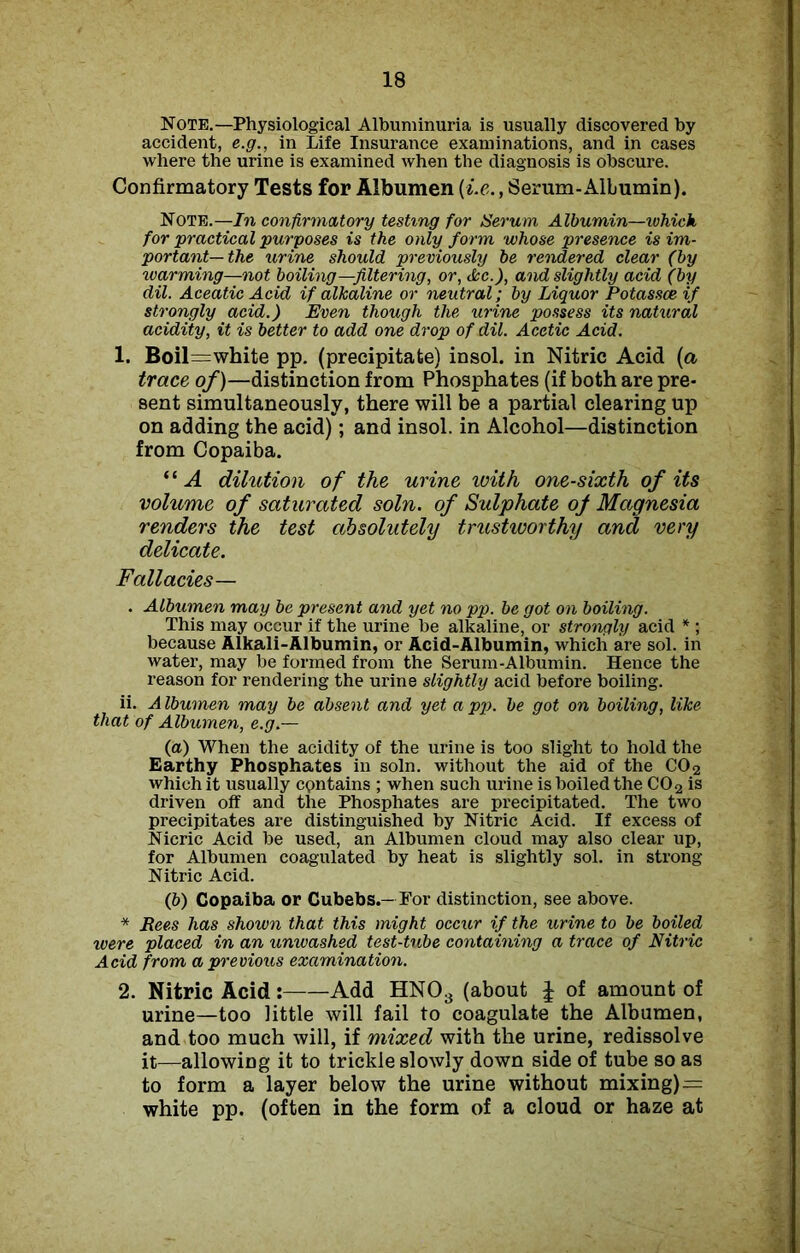 Note.—Physiological Albuminuria is usually discovered by accident, e.g., in Life Insurance examinations, and in cases where the urine is examined when the diagnosis is obscure. Confirmatory Tests for Albumen (i.e., Serum-Albumin). Note.—In confirmatory testing for Serum Albumin—which, for practical purposes is the only form whose presence is im- portant—the urine should previously be rendered clear (by warming—not boiling —filtering, or, Ac.), and slightly acid (by dil. Aceatic Acid if alkaline or neutral; by Liquor Potassoe if strongly acid.) Even though the urine possess its natural acidity, it is better to add one drop of dil. Acetic Acid. 1. Boil=white pp. (precipitate) insol. in Nitric Acid (a trace of)—distinction from Phosphates (if both are pre- sent simultaneously, there will be a partial clearing up on adding the acid); and insol. in Alcohol—distinction from Copaiba. “ A dilution of the urine with one-sixth of its volume of saturated soln. of Sulphate of Magnesia renders the test absolutely trustworthy and very delicate. Fallacies— . Albumen may be present and yet no pp. be got on boiling. This may occur if the urine be alkaline, or strongly acid * ; because Alkali-Albumin, or Acid-Albumin, which are sol. in water, may be formed from the Serum-Albumin. Hence the reason for rendering the urine slightly acid before boiling. ii. A Ibumen may be absent and yet a pp. be got on boiling, like that of Albumen, e.g.— (a) When the acidity of the urine is too slight to hold the Earthy Phosphates in soln. without the aid of the C02 which it usually contains ; when such urine is boiled the C02 is driven off and the Phosphates are precipitated. The two precipitates are distinguished by Nitric Acid. If excess of Nieric Acid be used, an Albumen cloud may also clear up, for Albumen coagulated by heat is slightly sol. in strong Nitric Acid. (b) Copaiba or Gubebs.— For distinction, see above. * Rees has shown that this might occur if the urine to be boiled were placed in an unwashed test-tube containing a trace of Nitric Acid from a previous examination. 2. Nitric Acid: Add HN03 (about J of amount of urine—too little will fail to coagulate the Albumen, and too much will, if mixed with the urine, redissolve it—allowing it to trickle slowly down side of tube so as to form a layer below the urine without mixing)= white pp. (often in the form of a cloud or haze at