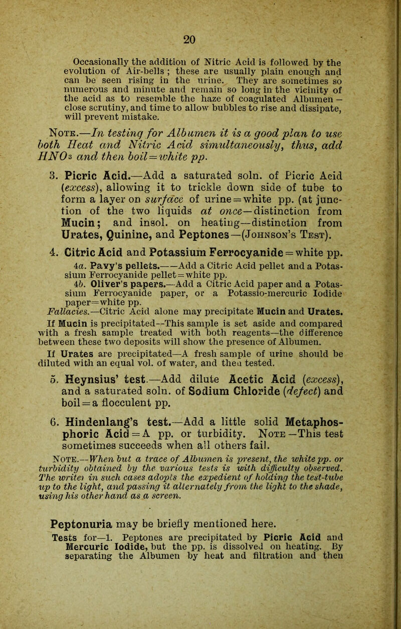 Occasionally the addition of Nitric Acid is followed by the evolution of Air-bells ; these are usually plain enough and can be seen rising in the urine. They are sometimes so numerous and minute and remain so long in the vicinity of the acid as to resemble the haze of coagulated Albumen — close scrutiny, and time to allow bubbles to rise and dissipate, will prevent mistake. Note.—In testing for Albumen it is a good plan to use both Heat and Nitric Acid simultaneously, thus, add HNOs and then boil—white pp. 3. Picric Acid.—Add a saturated soln. of Picric Acid (excess), allowing it to trickle down side of tube to form a layer on surface of urine = white pp. (at junc- tion of the two liquids at once— distinction from Mucin; and insol. on heating—distinction from Urates, Quinine, and Peptones—(Johnson’s Test). 4. Citric Acid and Potassium Ferrocyanide = white pp. 4a. Pavy’s pellets. Add a Citric Acid pellet and a Potas- sium Ferrocyanide pellet = white pp. 46. Oliver’s papers.—Add a Citric Acid paper and a Potas- sium Ferrocyanide paper, or a Potassio-mercuric Iodide paper=white pp. Fallacies.—Citric Acid alone may precipitate Mucin and Urates. If Mucin is precipitated—This sample is set aside and compared with a fresh sample treated with both reagents—the difference between these two deposits will show the presence of Albumen. If Urates are precipitated—A fresh sample of urine should be diluted with an equal vol. of water, and then tested. 5. Heynsius’ test.—Add dilute Acetic Acid {excess), and a saturated soln. of Sodium Ghloride {defect) and boil = a flocculent pp. 6. Hindenlang’s test.—Add a little solid Metaphos- phoric Acid = A pp. or turbidity. Note—This test sometimes succeeds when all others fail. Note.—When but a trace of Albumen is present, the white pp. or turbidity obtained by the various tests is with difficulty observed. The write') in such cases adopts the expedient of holding the test-tube up to the light, and passing it alternately from the light to the shade, using his other hand as a screen. Peptonuria may be briefly mentioned here. Tests for—1. Peptones are precipitated by Picric Acid and Mercuric Iodide, but the pp. is dissolved on heating. 13y separating the Albumen by heat and filtration and then