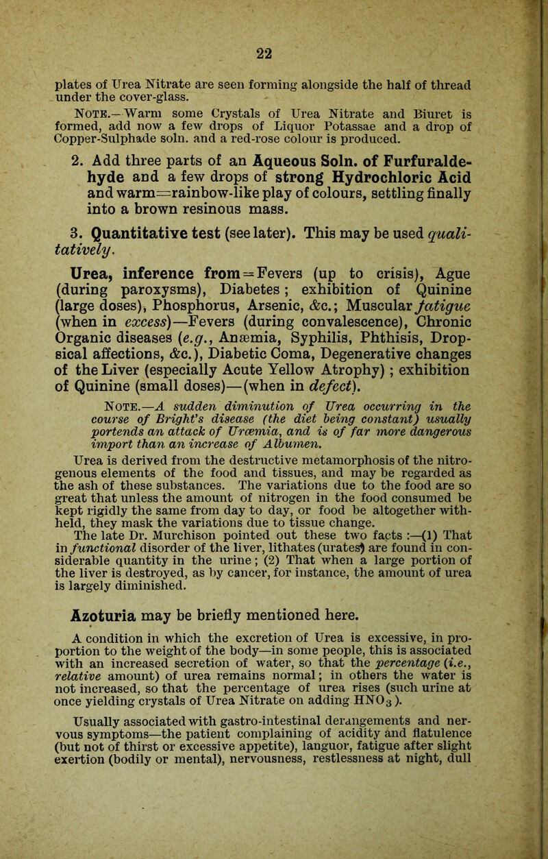 plates of Urea Nitrate are seen forming alongside the half of thread under the cover-glass. Note.—Warm some Crystals of Urea Nitrate and Biuret is formed, add now a few drops of Liquor Potassae and a drop of Copper-Sulphade soln. and a red-rose colour is produced. 2. Add three parts of an Aqueous Soln. of Furfuralde- hyde and a few drops of strong Hydrochloric Acid and warm=rainbow-like play of colours, settling finally into a brown resinous mass. 3. Quantitative test (see later). This may be used quali- tatively. Urea, inference from = Fevers (up to crisis), Ague (during paroxysms), Diabetes; exhibition of Quinine (large doses), Phosphorus, Arsenic, &c.; Muscular fatigue (when in excess)—Fevers (during convalescence), Chronic Organic diseases (e.g., Anaemia, Syphilis, Phthisis, Drop- sical affections, &c.), Diabetic Coma, Degenerative changes of the Liver (especially Acute Yellow Atrophy); exhibition of Quinine (small doses)—(when in defect). Note.—A sudden diminution of Urea occurring in the course of Bright’s disease (the diet being constant) usually portends an attack of Uraemia, and is of far more dangerous import than an increase of Albumen. Urea is derived from the destructive metamorphosis of the nitro- genous elements of the food and tissues, and may be regarded as the ash of these substances. The variations due to the food are so great that unless the amount of nitrogen in the food consumed be kept rigidly the same from day to day, or food be altogether with- held, they mask the variations due to tissue change. The late Dr. Murchison pointed out these two facts (1) That in functional disorder of the liver, lithates (urates) are found in con- siderable quantity in the urine; (2) That when a large portion of the liver is destroyed, as by cancer, for instance, the amount of urea is largely diminished. Azoturia may be briefly mentioned here. A condition in which the excretion of Urea is excessive, in pro- portion to the weight of the body—in some people, this is associated with an increased secretion of water, so that the percentage (i.e., relative amount) of urea remains normal; in others the water is not increased, so that the percentage of urea rises (such urine at once yielding crystals of Urea Nitrate on adding HN03). Usually associated with gastro-intestinal derangements and ner- vous symptoms—the patient complaining of acidity and flatulence (but not of thirst or excessive appetite), languor, fatigue after slight exertion (bodily or mental), nervousness, restlessness at night, dull