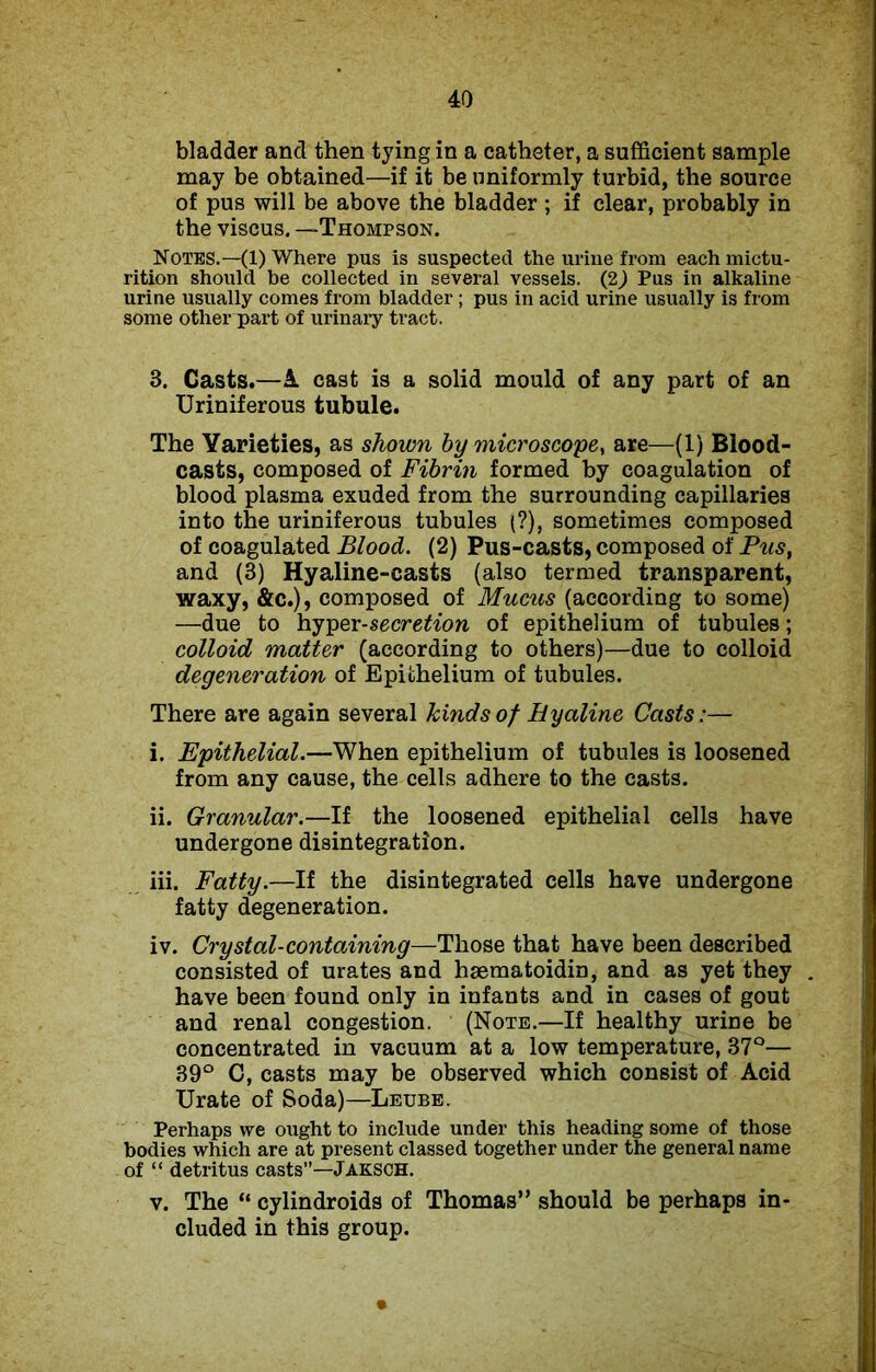 bladder and then tying in a catheter, a sufficient sample may be obtained—if it be uniformly turbid, the source of pus will be above the bladder ; if clear, probably in the viscus. —Thompson. Notes.—(1) Where pus is suspected the urine from each mictu- rition should be collected in several vessels. (2) Pus in alkaline urine usually comes from bladder; pus in acid urine usually is from some other part of urinary tract. 3. Casts.—A cast is a solid mould of any part of an Uriniferous tubule. The Varieties, as shown by microscope, are—(1) Blood- casts, composed of Fibrin formed by coagulation of blood plasma exuded from the surrounding capillaries into the uriniferous tubules (?), sometimes composed of coagulated Blood. (2) Pus-casts, composed of Pus, and (3) Hyaline-casts (also termed transparent, waxy, &c.), composed of Mucus (according to some) —due to hyper-secretion of epithelium of tubules; colloid matter (according to others)—due to colloid degeneration of Epithelium of tubules. There are again several kinds of Hyaline Casts:— i. Epithelial.—When epithelium of tubules is loosened from any cause, the cells adhere to the casts. ii. Granular.—If the loosened epithelial cells have undergone disintegration. iii. Fatty.—If the disintegrated cells have undergone fatty degeneration. iv. Crystal-containing—Those that have been described consisted of urates and haematoidin, and as yet they have been found only in infants and in cases of gout and renal congestion. (Note.—If healthy urine be concentrated in vacuum at a low temperature, 37°— 39° C, casts may be observed which consist of Acid Urate of Soda)—Leube. Perhaps we ought to include under this heading some of those bodies which are at present classed together under the general name of “ detritus casts”— Jaksch. v. The “ cylindroids of Thomas” should be perhaps in- cluded in this group.