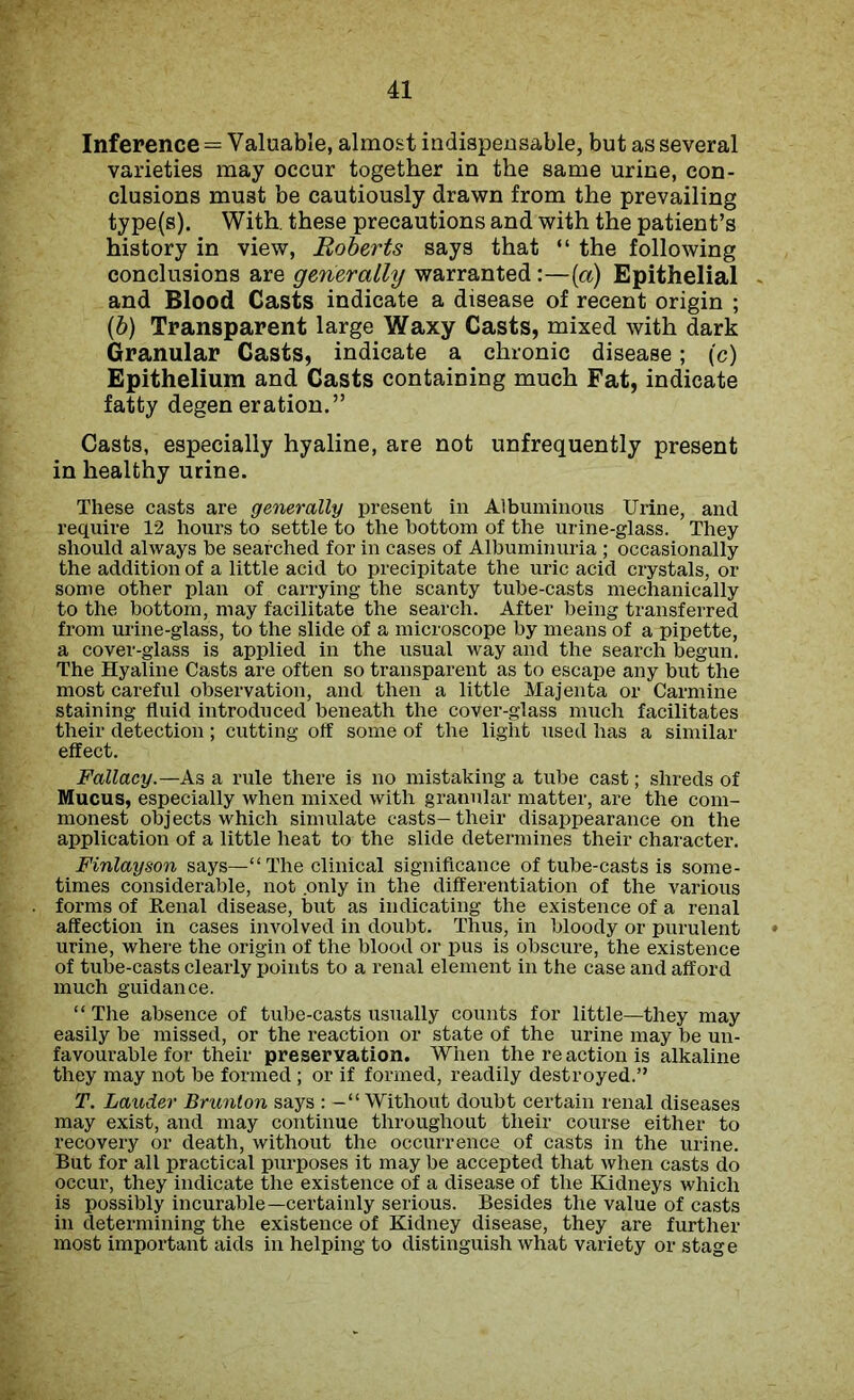 Inference = Valuable, almost indispensable, but as several varieties may occur together in the same urine, con- clusions must be cautiously drawn from the prevailing type(s). With, these precautions and with the patient’s history in view, Roberts says that “ the following conclusions are generally warranted:—(a) Epithelial and Blood Casts indicate a disease of recent origin ; (b) Transparent large Waxy Casts, mixed with dark Granular Casts, indicate a chronic disease; (c) Epithelium and Casts containing much Fat, indicate fatty degen eration.” Casts, especially hyaline, are not unfrequently present in healthy urine. These casts are generally present in Albuminous Urine, and require 12 hours to settle to the bottom of the urine-glass. They should always be searched for in cases of Albuminuria ; occasionally the addition of a little acid to precipitate the uric acid crystals, or some other plan of carrying the scanty tube-casts mechanically to the bottom, may facilitate the search. After being transferred from mine-glass, to the slide of a microscope by means of a pipette, a cover-glass is applied in the usual way and the search begun. The Hyaline Casts are often so transparent as to escape any but the most careful observation, and then a little Majenta or Carmine staining fluid introduced beneath the cover-glass much facilitates their detection; cutting off some of the light used has a similar effect. Fallacy.— As a rule there is no mistaking a tube cast; shreds of Mucus, especially when mixed with granular matter, are the com- monest objects which simulate casts-their disappearance on the application of a little heat to the slide determines their character. Finlayson says—“ The clinical significance of tube-casts is some- times considerable, not .only in the differentiation of the various forms of Renal disease, but as indicating the existence of a renal affection in cases involved in doubt. Thus, in bloody or purulent urine, where the origin of the blood or pus is obscure, the existence of tube-casts clearly points to a renal element in the case and afford much guidance. “ The absence of tube-casts usually counts for little—they may easily be missed, or the reaction or state of the urine may be un- favourable for their preservation. When the re action is alkaline they may not be formed ; or if formed, readily destroyed.” T. Lauder Brunlon says : -“Without doubt certain renal diseases may exist, and may continue throughout their course either to recovery or death, without the occurrence of casts in the urine. But for all practical purposes it may be accepted that when casts do occur, they indicate the existence of a disease of the Kidneys which is possibly incurable—certainly serious. Besides the value of casts in determining the existence of Kidney disease, they are further most important aids in helping to distinguish what variety or stage