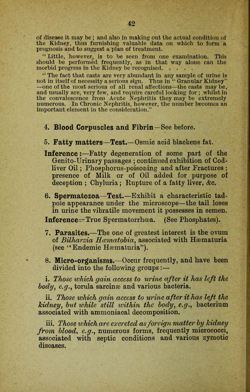of disease it may be ; and also in making out the actual condition of the Kidney, thus furnishing valuable data on which to form a prognosis and to suggest a plan of treatment. “Little, however, is to be seen from one examination. This should be performed frequently, as in that way alone can the morbid progress in the Kidney be recognised “ The fact that casts are very abundant in any sample of urine is not in itself of necessity a serious sign. Thus in “ Granular Kidney” —one of the most serious of all renal affections—the casts maybe, and usually are, very few, and require careful looking for ; whilst in the convalescence from Acute Nephritis they may be extremely numerous. In Chronic Nephritis, however, the number becomes an important element in the consideration.” 4. Blood Corpuscles and Fibrin—See before. 5. Fatty matters—Test.—Osmic acid blackens fat. Inference:—Fatty degeneration of some part of the Genito-Urinary passages ; continued exhibition of Cod- liver Oil; Phosphorus-poisoning and after Fractures ; presence of Milk or of Oil added for purpose of deception ; Chyluria; Rupture of a fatty liver, &c. 6. Spermatozoa—Test.—Exhibit a characteristic tad- pole appearance under the microscope—the tail loses in urine the vibratile movement it possesses in semen. Inference-True Spermatorrhoea. (See Phosphates). 7. Parasites.—The one of greatest interest is the ovum of Bilharzia Hcematobia, associated with Haematuria (see “Endemic Haematuria”). 8. Micro-organisms.—Occur frequently, and have been divided into the following groups:— i. Those which gain access to urine after it has left the body, e.g., torula sarcinae and various bacteria. ii. Those which gain access to urine after it has left the kidney, but while still within the body, e.g., bacterium associated with ammoniacal decomposition. iii. Those which are excreted as foreign matter by kidney from blood, e.g., numerous forms, frequently micrococci, associated with septic conditions and various zymotic diseases.
