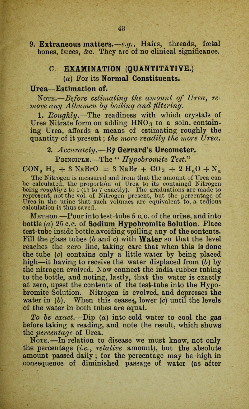 9. Extraneous matters.—e.g., Hairs, threads, foetal bones, faeces, &c. They are of no clinical significance. C. EXAMINATION (QUANTITATIVE.) (a) For its Normal Constituents. Urea—Estimation of. Note.—Before estimating the amount of Urea, re- move any Albumen by boiling and filtering. 1. Roughly.—The readiness with which crystals of Urea Nitrate form on adding HNO3 to a soln. contain- ing Urea, affords a means of estimating roughly the quantity of it present; the more readily the more Urea. 2. Accurately.—By Gerrard’s Ureometer. Principle.—The “ Hypobromite Test?' CON2 H4 + 3 NaBrO = 3 NaBr + C02 +2 H20 + N2 The Nitrogen is measured and from that the amount of Urea can be calculated, the proportion of Urea to its contained Nitrogen being roughly 2 to 1 (15 to 7 exactly). The graduations are made to represent, not the vol. of Nitrogen present, but the percentage of Urea in the urine that such volumes are equivalent to, a tedious calculation is thus saved. Method.—Pour into test-tube 5 c.c. of the urine, and into bottle (a) 25 c.c. of Sodium Hypobromite Solution. Place test-tube inside bottle,avoiding spilling any of the contents. Fill the glass tubes {b and c) with Water so that the level reaches the zero line, taking care that when this is done the tube (c) contains only a little water by being placed high—it having to receive the water displaced from (6) by the nitrogen evolved. Now connect the india-rubber tubing to the bottle, and noting, lastly, that the water is exactly at zero, upset the contents of the test-tube into the Hypo- bromite Solution. Nitrogen is evolved, and depresses the water in (b). When this ceases, lower (c) until the levels of the water in both tubes are equal. To be exact.—Dip (a) into cold water to cool the gas before taking a reading, and note the result, which shows the percentage of Urea. Note.—In relation to disease we must know, not only the percentage (i.e., relative amount), but the absolute amount passed daily ; for the percentage may be high in consequence of diminished passage of water (as after