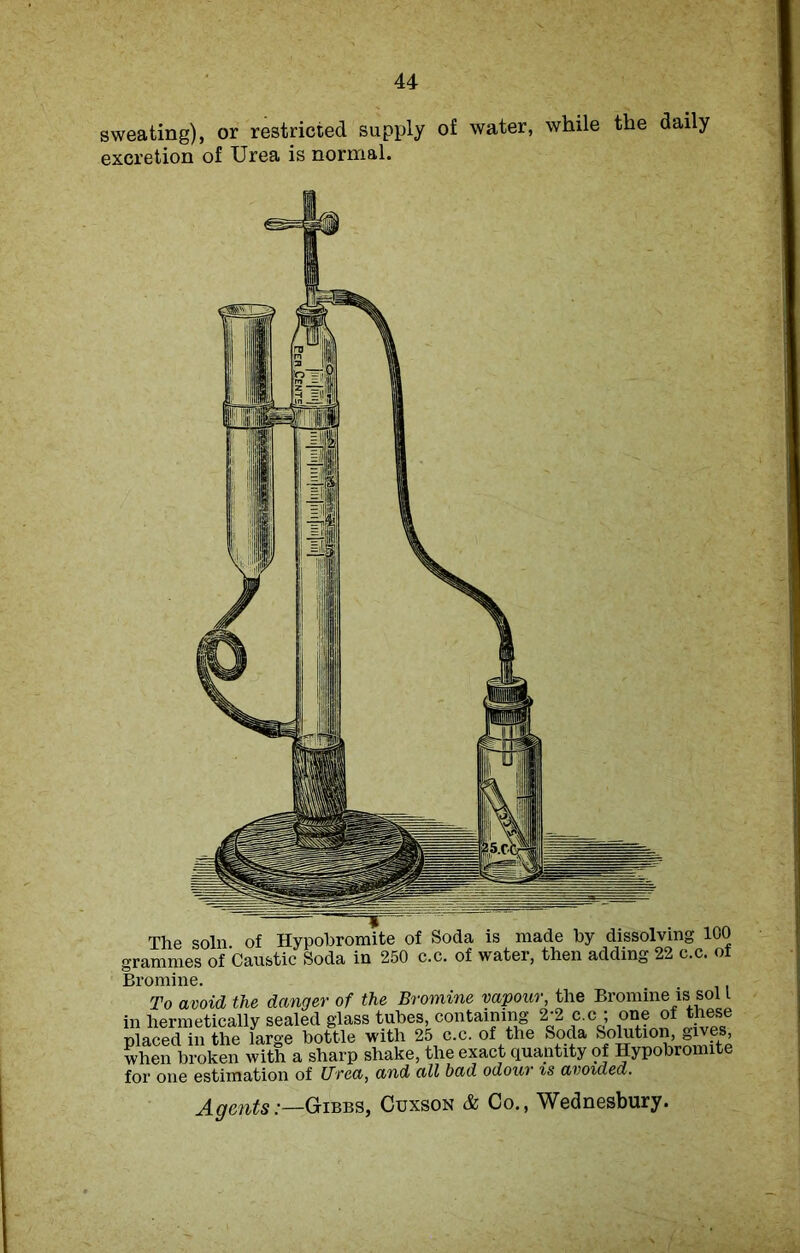 sweating), or restricted supply of water, while the daily excretion of Urea is normal. The soln of Hypobromite of Soda is made by dissolving 100 rrammes of Caustic Soda in 250 c.c. of water, then adding 22 c.c. of Bromine. To avoid the danger of the Bromine vapour, the Bromine is sol l in hermetically sealed glass tubes containing 2-2 c.c ; one of these placed in the large bottle with 25 c.c. of the Soda Solutio^ gives when broken with a sharp shake, the exact quantity of Hypobromite for one estimation of Urea, and all bad odour is avoided. Agents:—Gibbs, Cuxson & Co., Wednesbury.