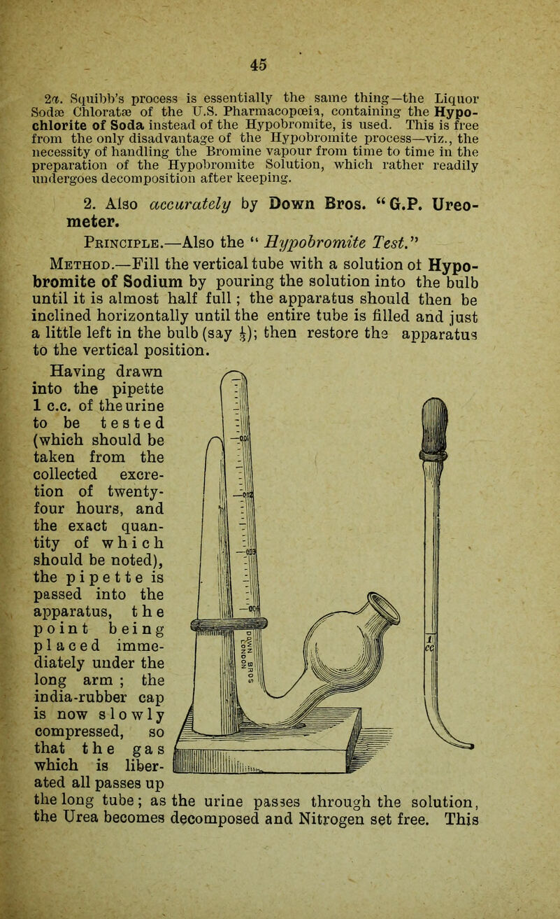 2n. Squibb’s process is essentially the same thing—the Liquor Sodae Chloratse of the U.S. Pharmacopoeia, containing the Hypo- chlorite of Soda instead of the Hypobromite, is used. This is free from the only disadvantage of the Hypobromite process—viz., the necessity of handling the Bromine vapour from time to time in the preparation of the Hypobromite Solution, which rather readily undergoes decomposition after keeping. 2. Also accurately by Down Bros. “G.P. Ureo- meter. Principle.—Also the “ Hypobromite Test.” Method.—Fill the vertical tube with a solution ot Hypo- bromite of Sodium by pouring the solution into the bulb until it is almost half full; the apparatus should then be inclined horizontally until the entire tube is filled and just a little left in the bulb (say £); then restore the apparatus to the vertical position. Having drawn into the pipette 1 c.c. of the urine to be tested (which should be taken from the collected excre- tion of twenty- four hours, and the exact quan- tity of which should be noted), the pipette is passed into the apparatus, the point being placed imme- diately under the long arm ; the india-rubber cap is now slowly compressed, so that the gas which is liber- ated all passes up the long tube; as the urine passes through the solution, the Urea becomes decomposed and Nitrogen set free. This