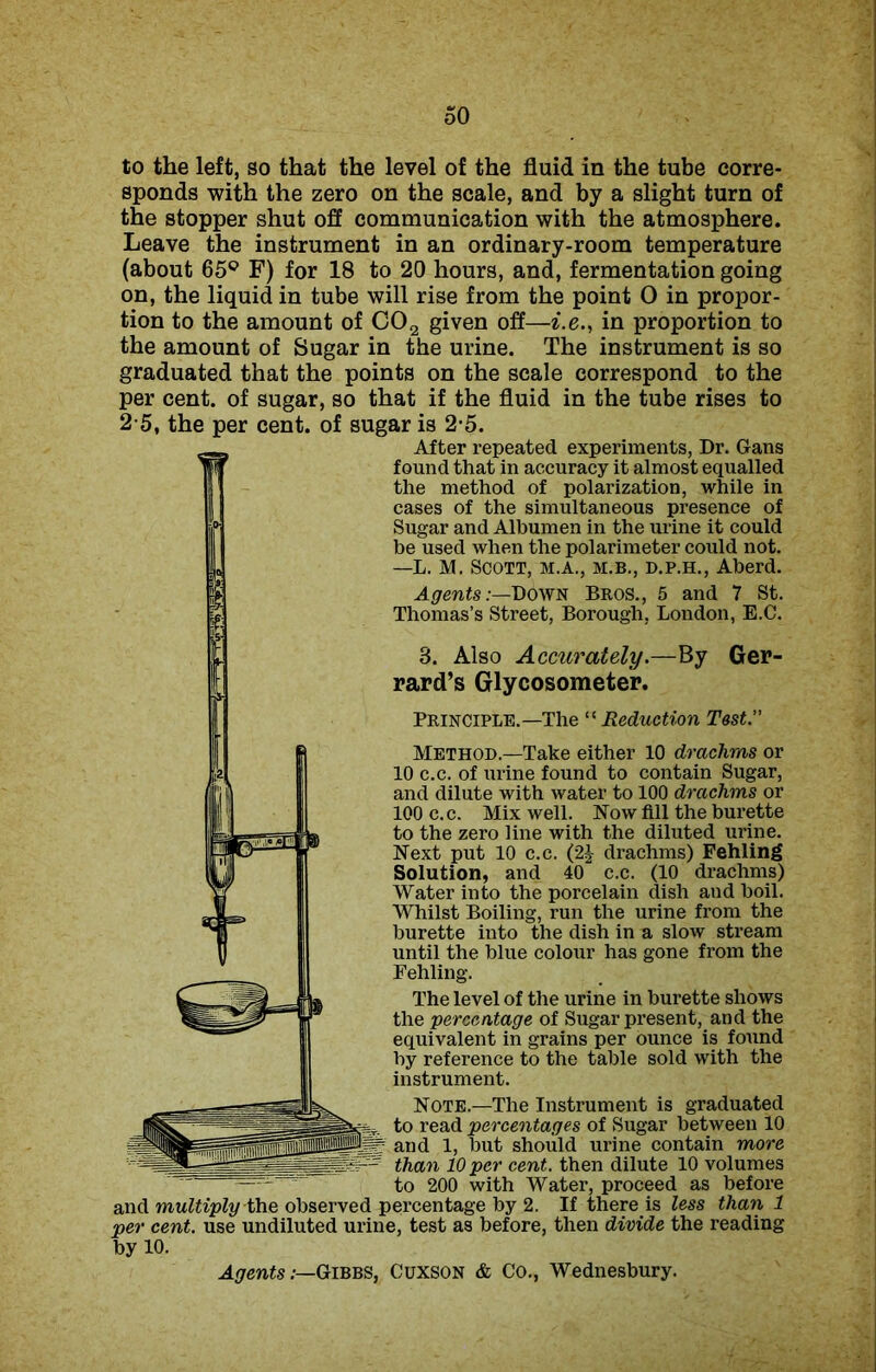 to the left, so that the level of the fluid in the tube corre- sponds with the zero on the scale, and by a slight turn of the stopper shut off communication with the atmosphere. Leave the instrument in an ordinary-room temperature (about 65° F) for 18 to 20 hours, and, fermentation going on, the liquid in tube will rise from the point 0 in propor- tion to the amount of C02 given off—i.e., in proportion to the amount of Sugar in the urine. The instrument is so graduated that the points on the scale correspond to the per cent, of sugar, so that if the fluid in the tube rises to 2-5, the per cent, of sugar is 2-5. After repeated experiments, Dr. Gans found that in accuracy it almost equalled the method of polarization, while in cases of the simultaneous presence of Sugar and Albumen in the urine it could be used when the polarimeter could not. —L. M. Scott, m.a., m.b., d.p.h., Aberd. AgentsDown Bros., 5 and 7 St. Thomas’s Street, Borough, London, E.C. 8. Also Accurately.—By Ger- rard’s Glycosometer. Principle.—The “Reduction Test. Method.—Take either 10 drachms or 10 c.c. of urine found to contain Sugar, and dilute with water to 100 drachms or 100 c.c. Mix well. Now fill the burette to the zero line with the diluted urine. Next put 10 c.c. (2J drachms) Fehling Solution, and 40 c.c. (10 drachms) Water into the porcelain dish and boil. Whilst Boiling, run the urine from the burette into the dish in a slow stream until the blue colour has gone from the Fehling. The level of the urine in burette shows the percentage of Sugar present, and the equivalent in grains per ounce is found by reference to the table sold with the instrument. Note.—The Instrument is graduated to read percentages of Sugar between 10 and 1, but should urine contain more than 10 per cent, then dilute 10 volumes to 200 with Water, proceed as before and multiply the observed percentage by 2. If there is less than 1 per cent, use undiluted urine, test as before, then divide the reading by 10.